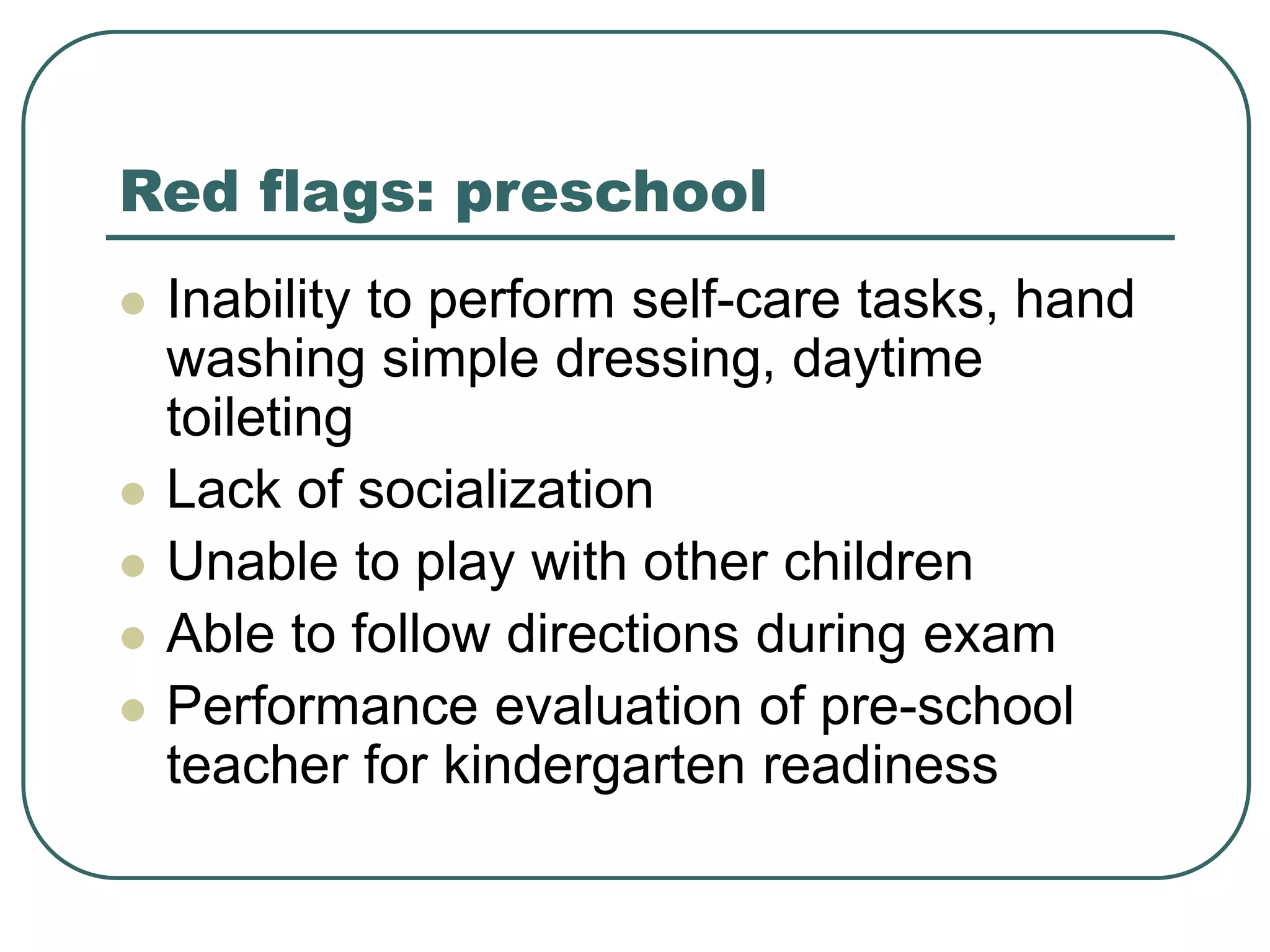 Red flags: preschool
 Inability to perform self-care tasks, hand
washing simple dressing, daytime
toileting
 Lack of socialization
 Unable to play with other children
 Able to follow directions during exam
 Performance evaluation of pre-school
teacher for kindergarten readiness
 