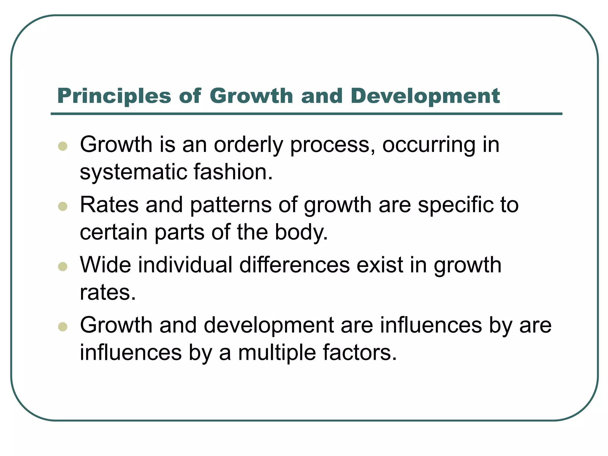 Principles of Growth and Development
 Growth is an orderly process, occurring in
systematic fashion.
 Rates and patterns of growth are specific to
certain parts of the body.
 Wide individual differences exist in growth
rates.
 Growth and development are influences by are
influences by a multiple factors.
 
