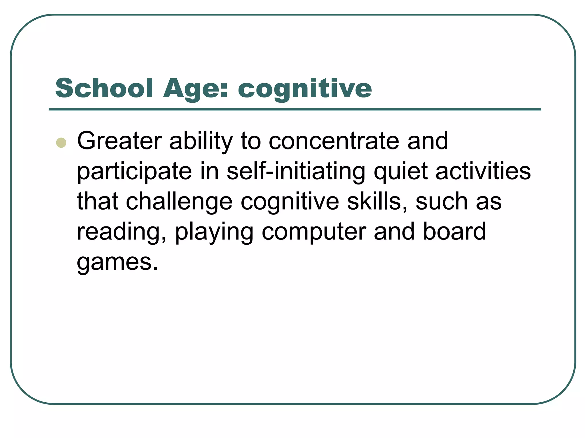 School Age: cognitive
 Greater ability to concentrate and
participate in self-initiating quiet activities
that challenge cognitive skills, such as
reading, playing computer and board
games.
 