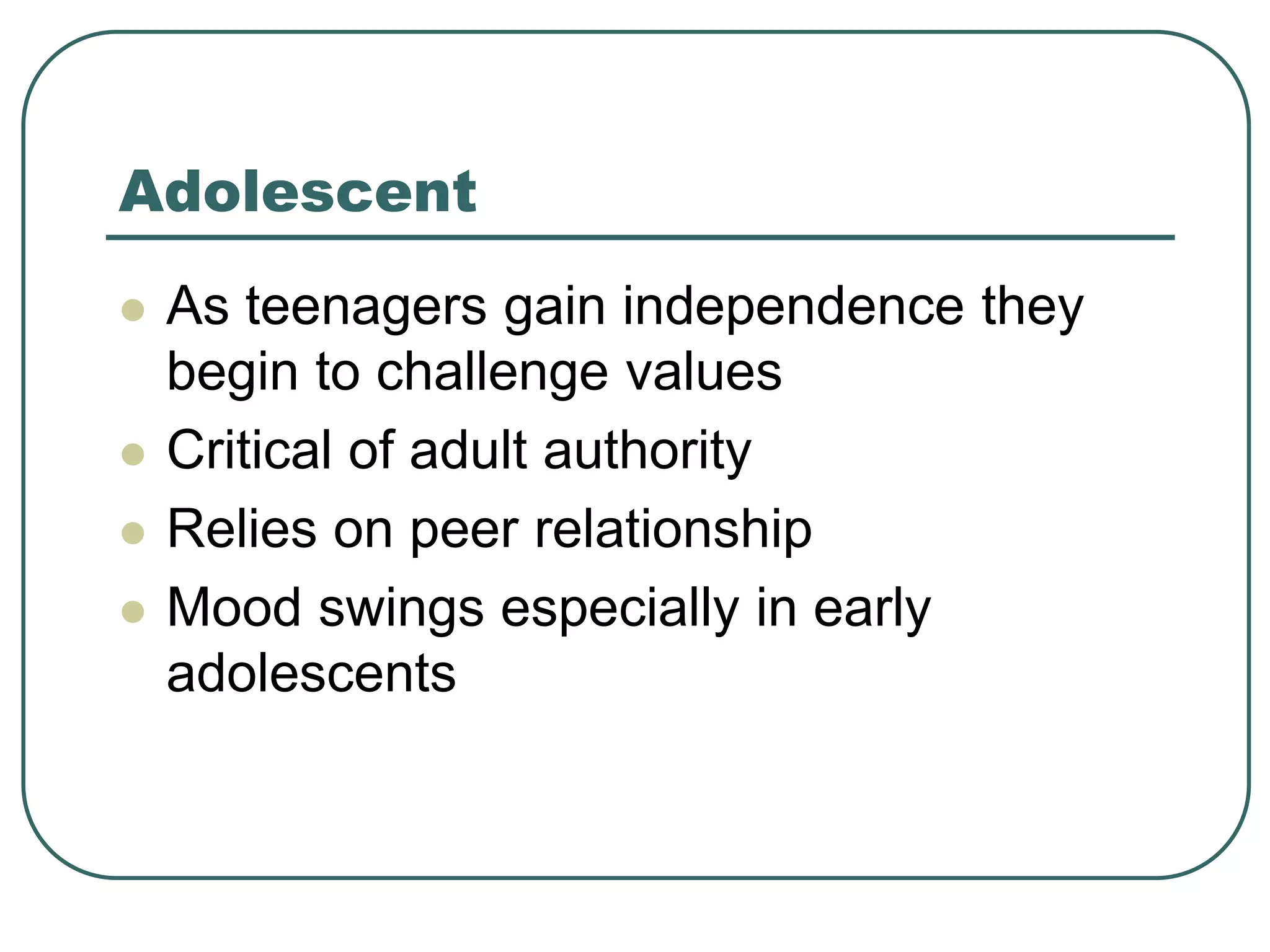 Adolescent
 As teenagers gain independence they
begin to challenge values
 Critical of adult authority
 Relies on peer relationship
 Mood swings especially in early
adolescents
 