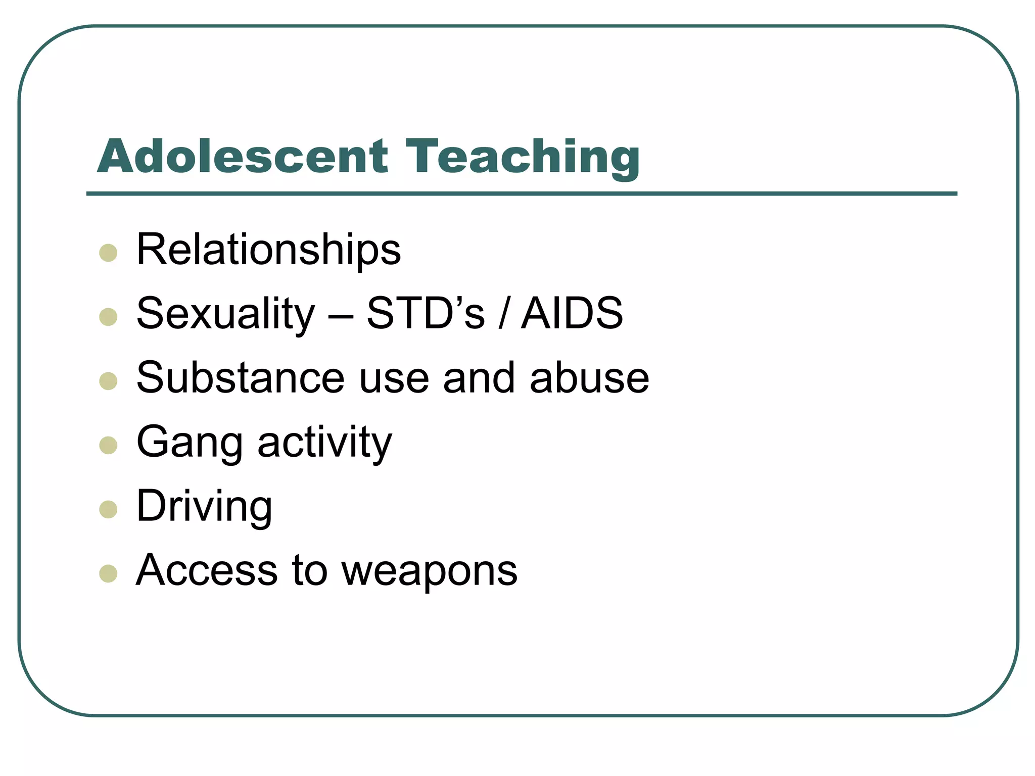 Adolescent Teaching
 Relationships
 Sexuality – STD’s / AIDS
 Substance use and abuse
 Gang activity
 Driving
 Access to weapons
 