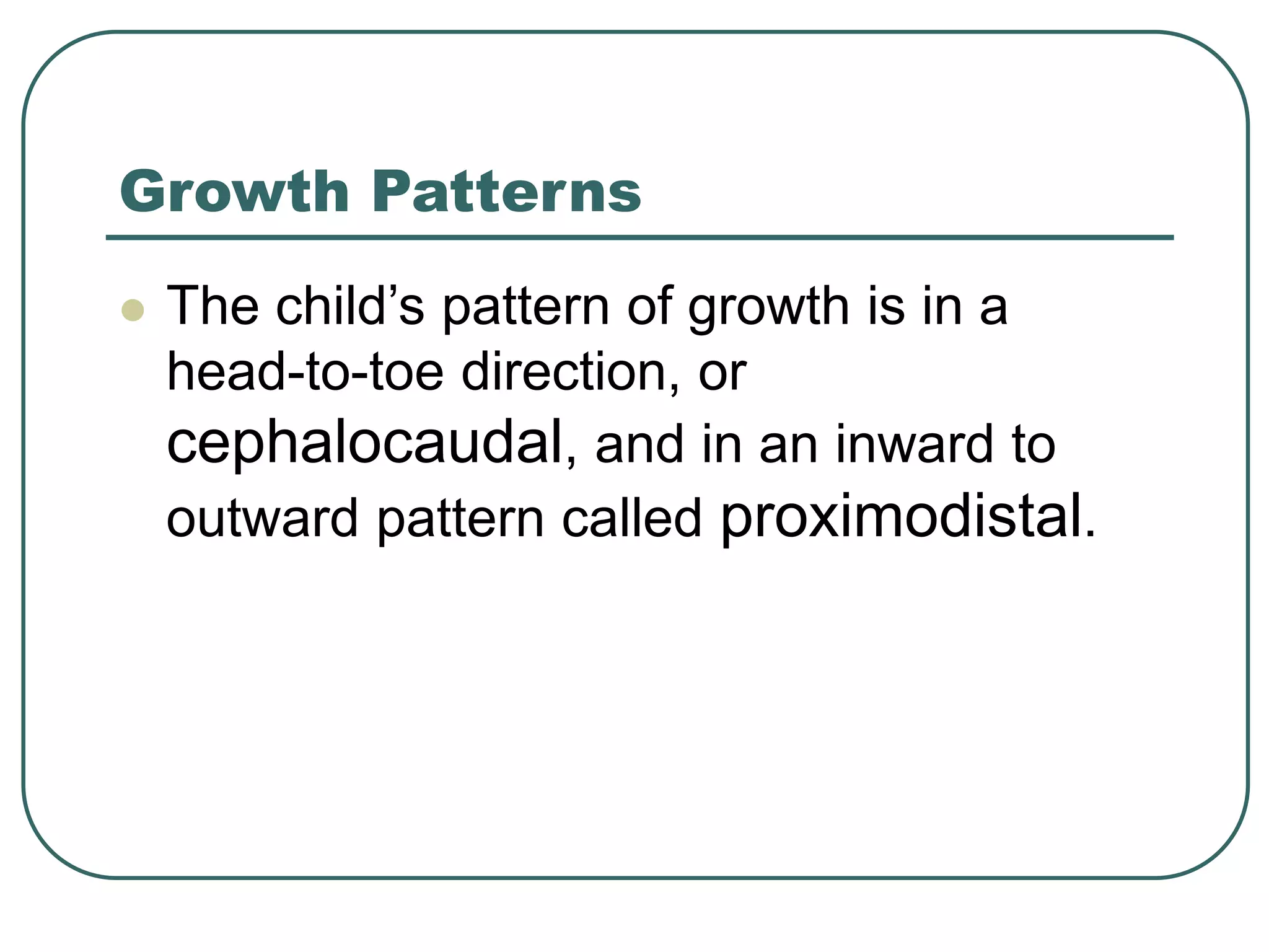 Growth Patterns
 The child’s pattern of growth is in a
head-to-toe direction, or
cephalocaudal, and in an inward to
outward pattern called proximodistal.
 