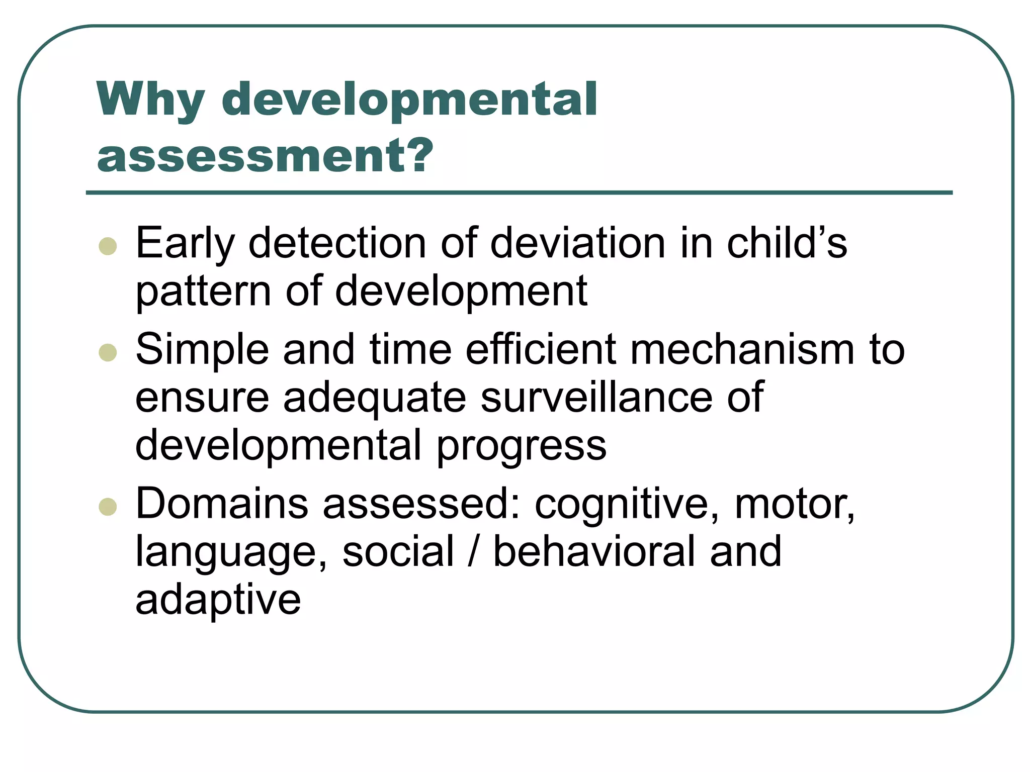 Why developmental
assessment?
 Early detection of deviation in child’s
pattern of development
 Simple and time efficient mechanism to
ensure adequate surveillance of
developmental progress
 Domains assessed: cognitive, motor,
language, social / behavioral and
adaptive
 