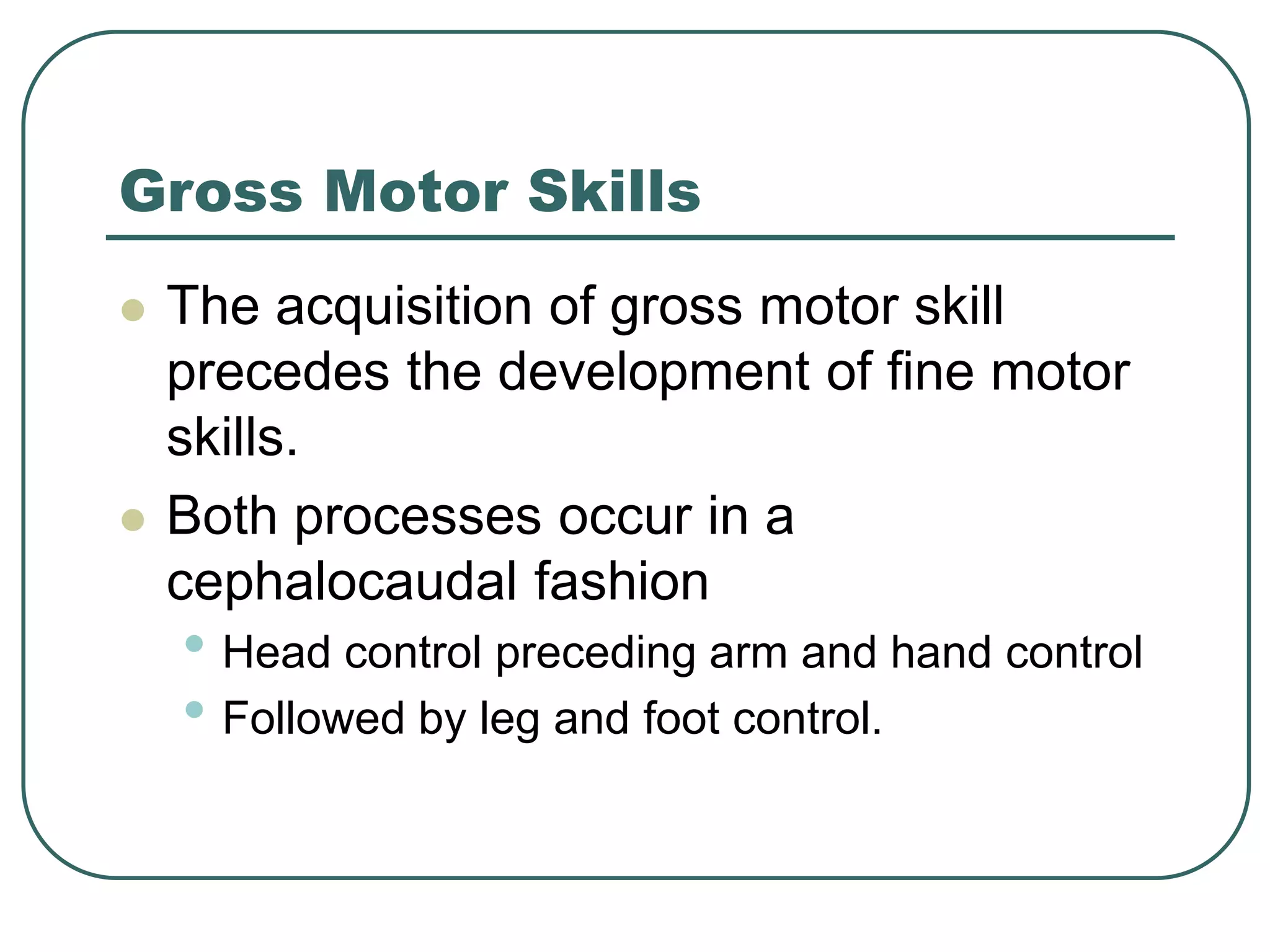 Gross Motor Skills
 The acquisition of gross motor skill
precedes the development of fine motor
skills.
 Both processes occur in a
cephalocaudal fashion
• Head control preceding arm and hand control
• Followed by leg and foot control.
 
