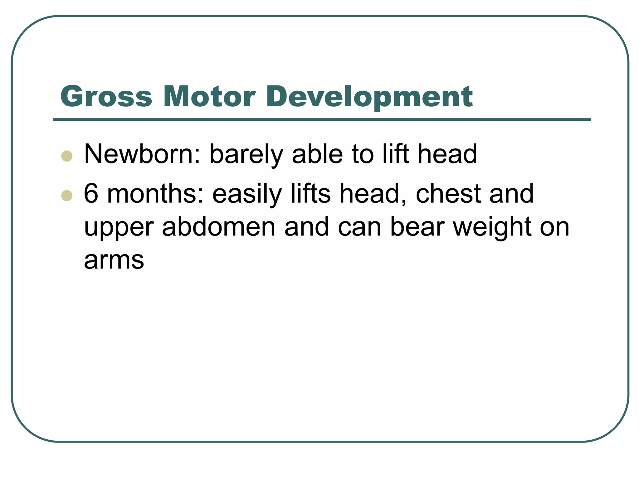 Gross Motor Development
 Newborn: barely able to lift head
 6 months: easily lifts head, chest and
upper abdomen and can bear weight on
arms
 
