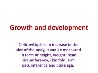 Growth and development
1- Growth; it is an increase in the
size of the body, it can be measured
in term of height, weight, head
circumference, skin fold, arm
circumference and bone age.
 