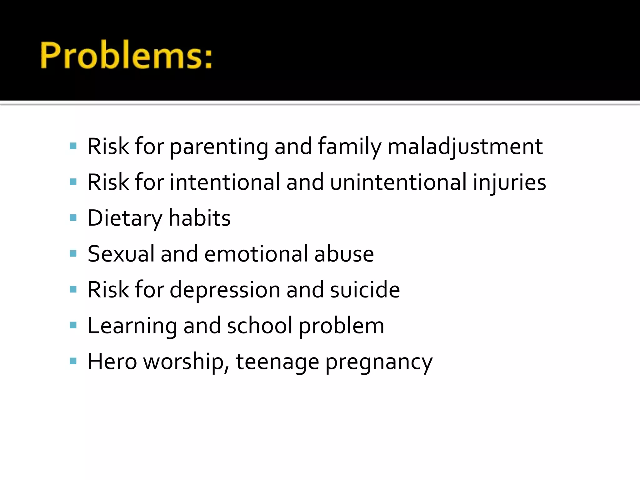  Risk for parenting and family maladjustment
 Risk for intentional and unintentional injuries
 Dietary habits
 Sexual and emotional abuse
 Risk for depression and suicide
 Learning and school problem
 Hero worship, teenage pregnancy
 