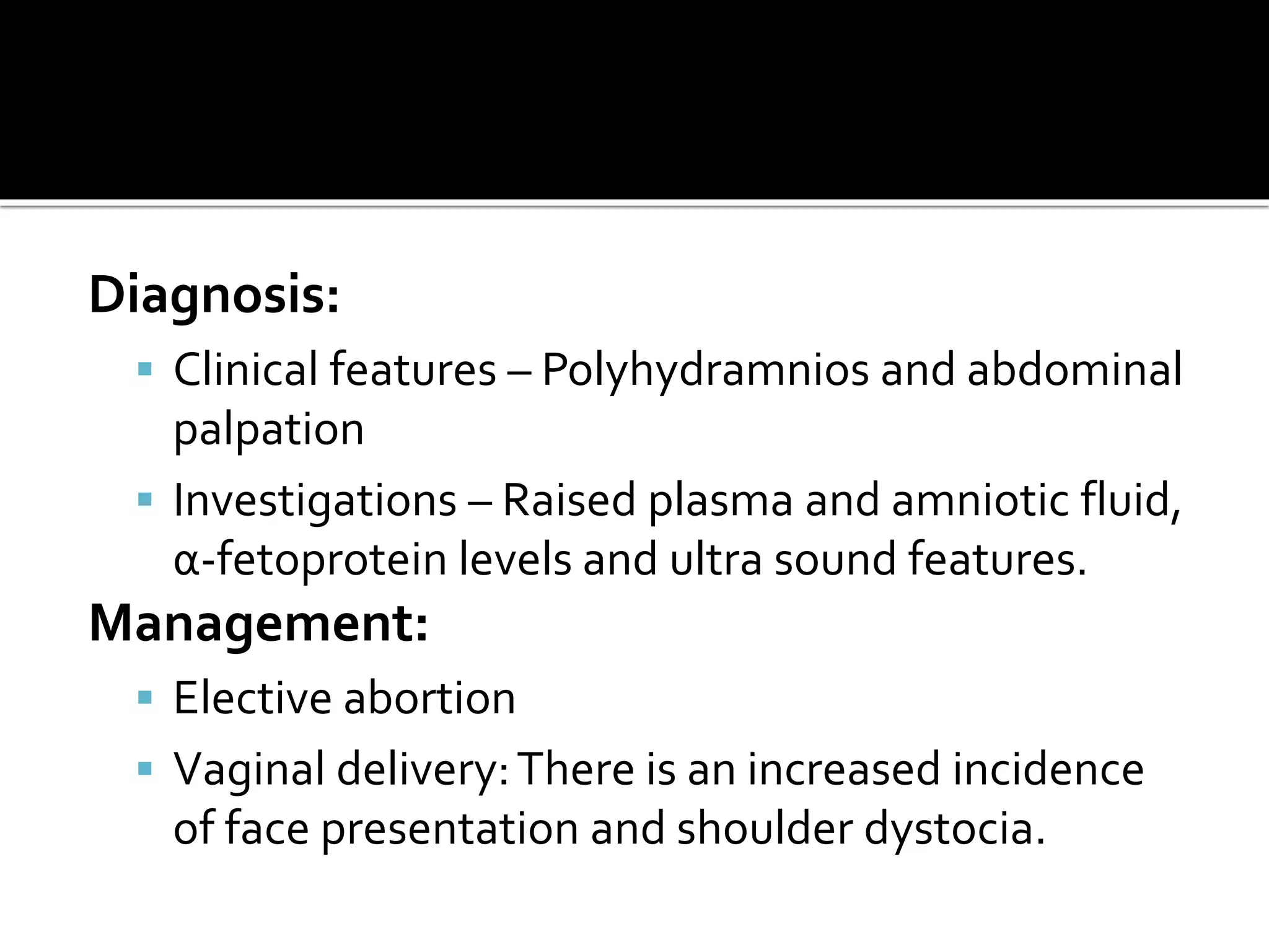 Diagnosis:
 Clinical features – Polyhydramnios and abdominal
palpation
 Investigations – Raised plasma and amniotic fluid,
α-fetoprotein levels and ultra sound features.
Management:
 Elective abortion
 Vaginal delivery:There is an increased incidence
of face presentation and shoulder dystocia.
 