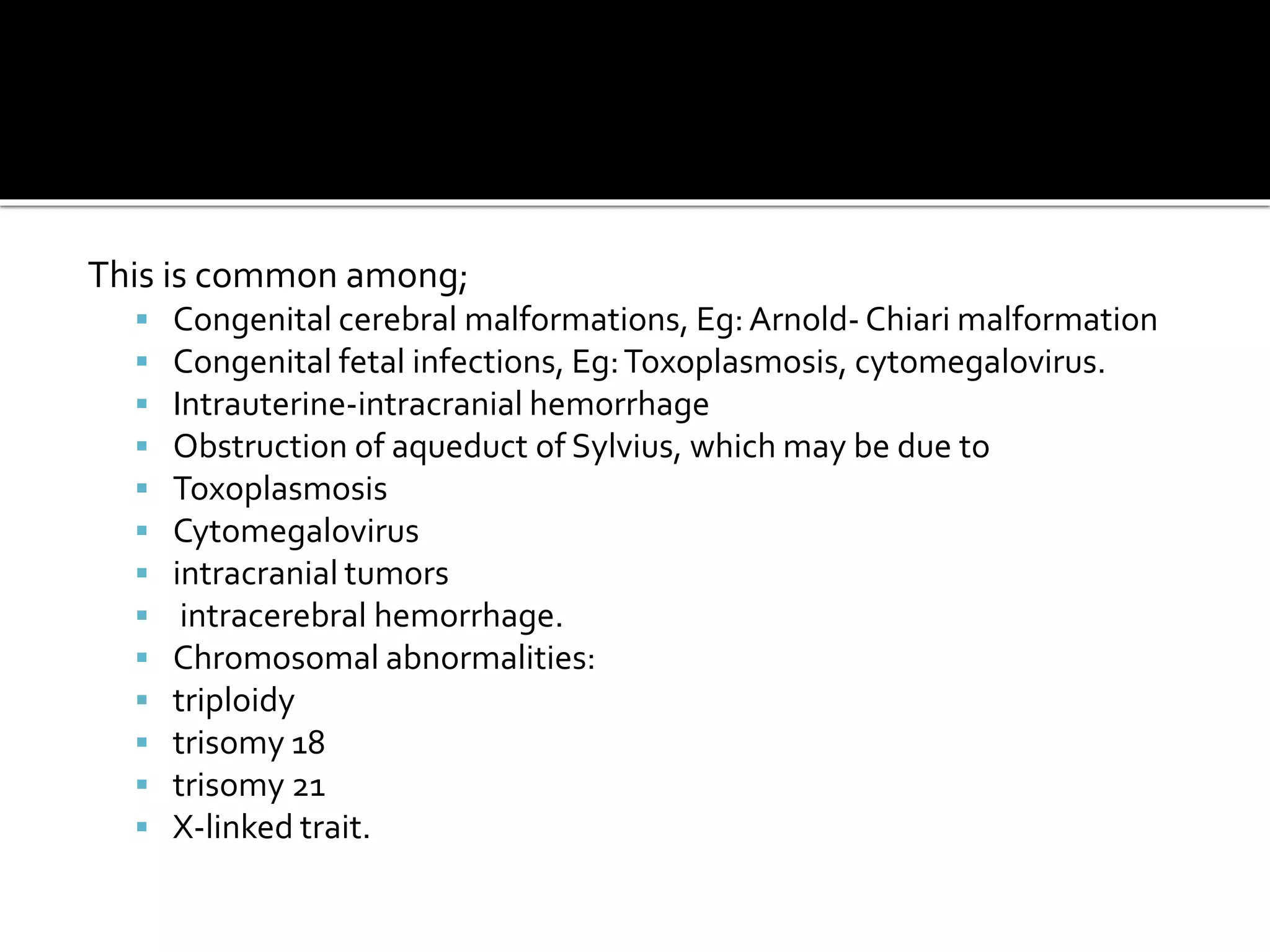 This is common among;
 Congenital cerebral malformations, Eg:Arnold- Chiari malformation
 Congenital fetal infections, Eg:Toxoplasmosis, cytomegalovirus.
 Intrauterine-intracranial hemorrhage
 Obstruction of aqueduct of Sylvius, which may be due to
 Toxoplasmosis
 Cytomegalovirus
 intracranial tumors
 intracerebral hemorrhage.
 Chromosomal abnormalities:
 triploidy
 trisomy 18
 trisomy 21
 X-linked trait.
 
