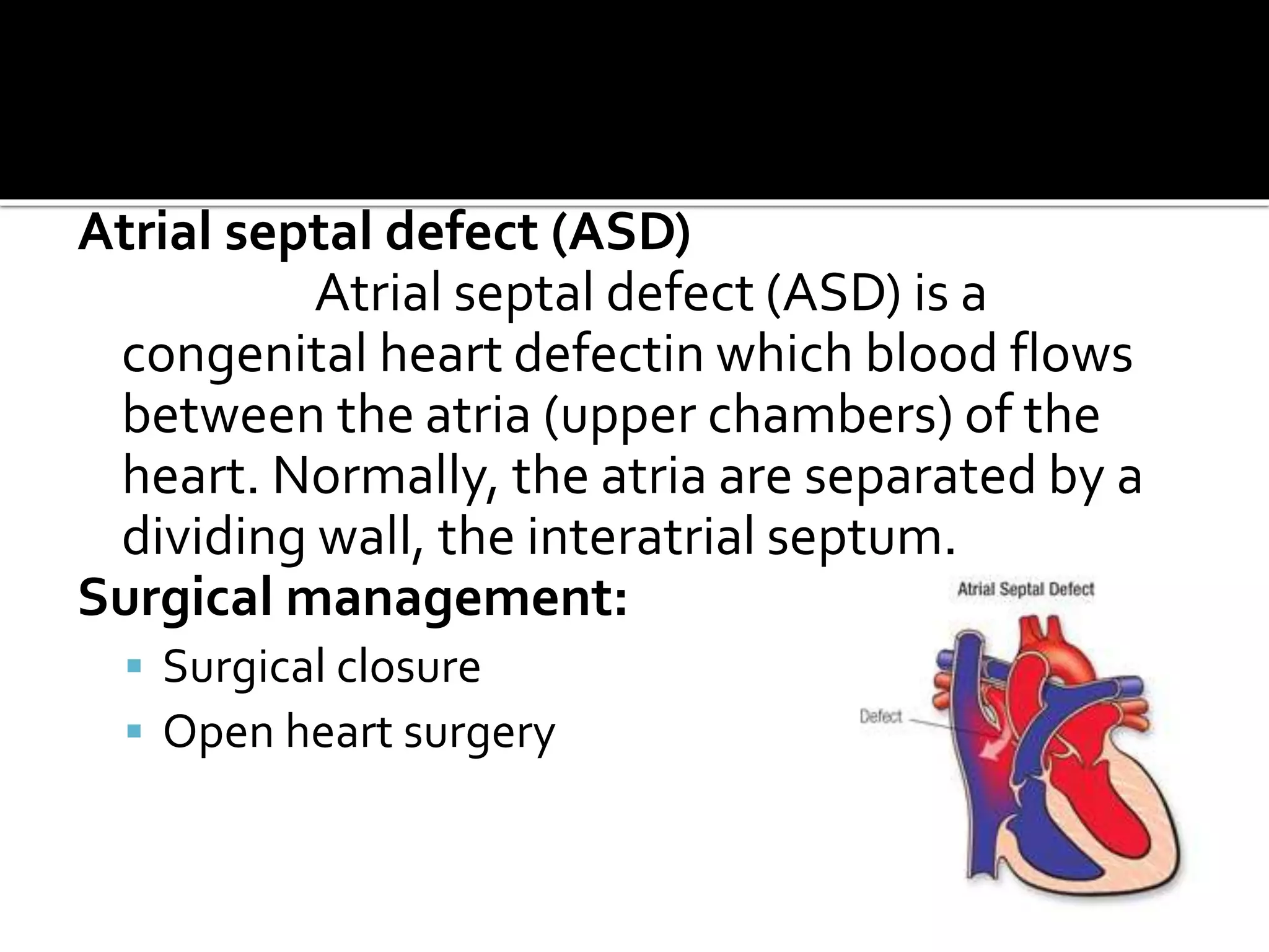 Atrial septal defect (ASD)
Atrial septal defect (ASD) is a
congenital heart defectin which blood flows
between the atria (upper chambers) of the
heart. Normally, the atria are separated by a
dividing wall, the interatrial septum.
Surgical management:
 Surgical closure
 Open heart surgery
 
