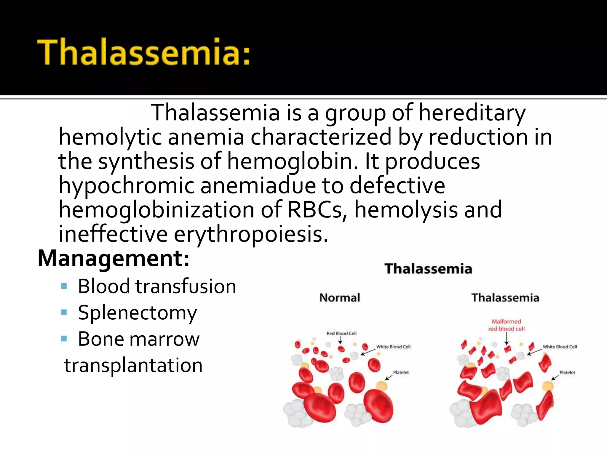 Thalassemia is a group of hereditary
hemolytic anemia characterized by reduction in
the synthesis of hemoglobin. It produces
hypochromic anemiadue to defective
hemoglobinization of RBCs, hemolysis and
ineffective erythropoiesis.
Management:
 Blood transfusion
 Splenectomy
 Bone marrow
transplantation
 