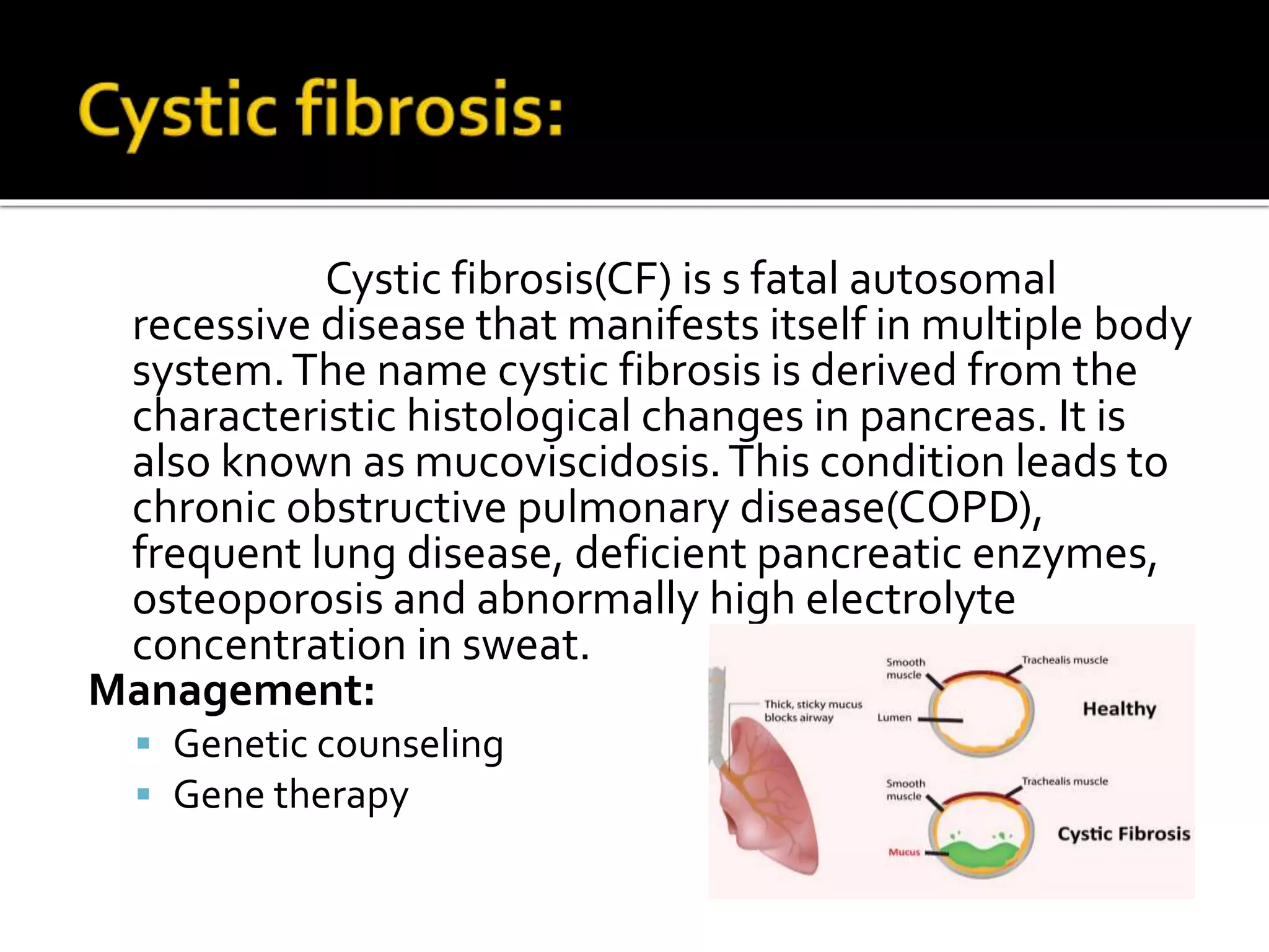 Cystic fibrosis(CF) is s fatal autosomal
recessive disease that manifests itself in multiple body
system.The name cystic fibrosis is derived from the
characteristic histological changes in pancreas. It is
also known as mucoviscidosis.This condition leads to
chronic obstructive pulmonary disease(COPD),
frequent lung disease, deficient pancreatic enzymes,
osteoporosis and abnormally high electrolyte
concentration in sweat.
Management:
 Genetic counseling
 Gene therapy
 