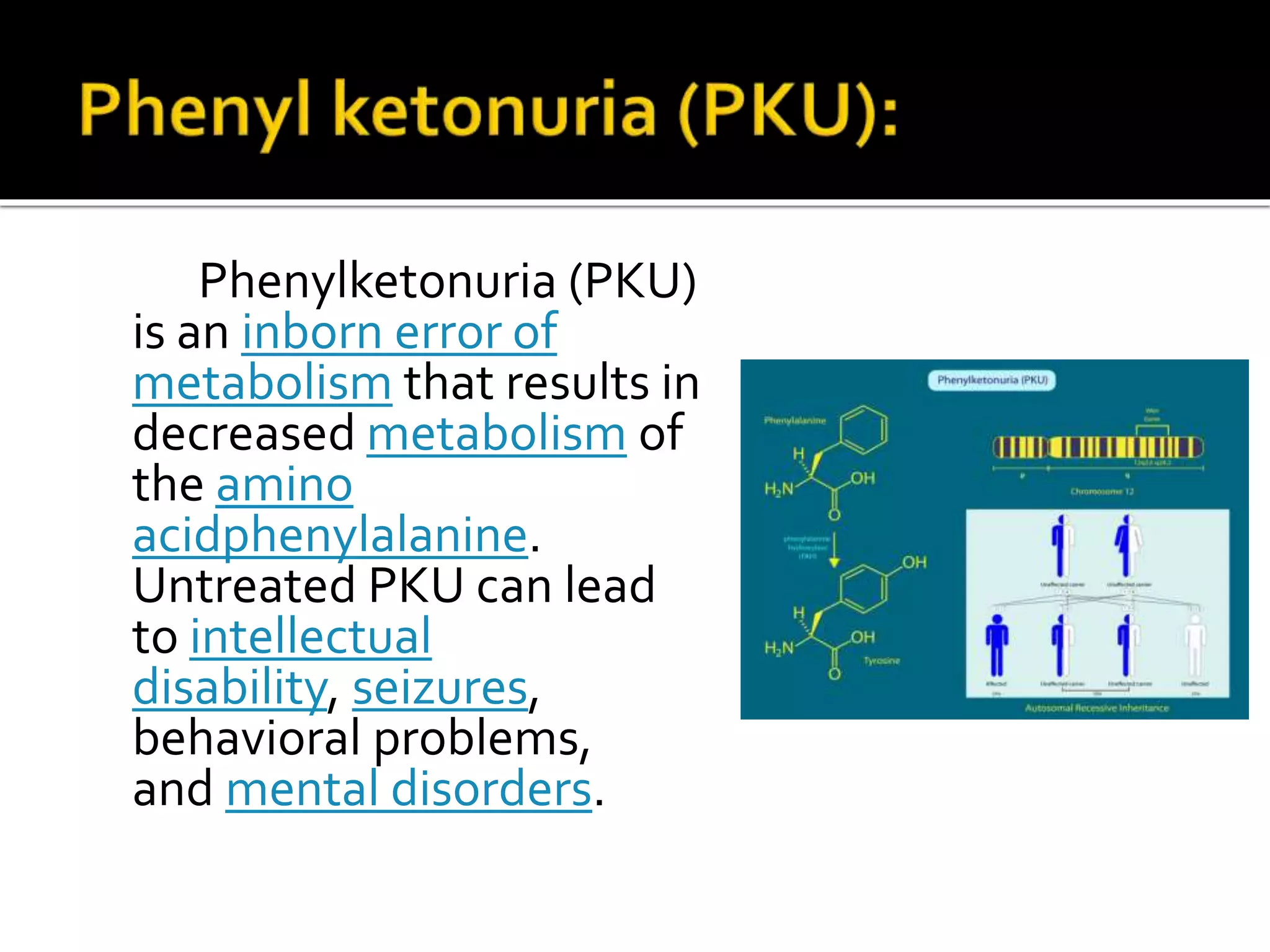 Phenylketonuria (PKU)
is an inborn error of
metabolism that results in
decreased metabolism of
the amino
acidphenylalanine.
Untreated PKU can lead
to intellectual
disability, seizures,
behavioral problems,
and mental disorders.
 