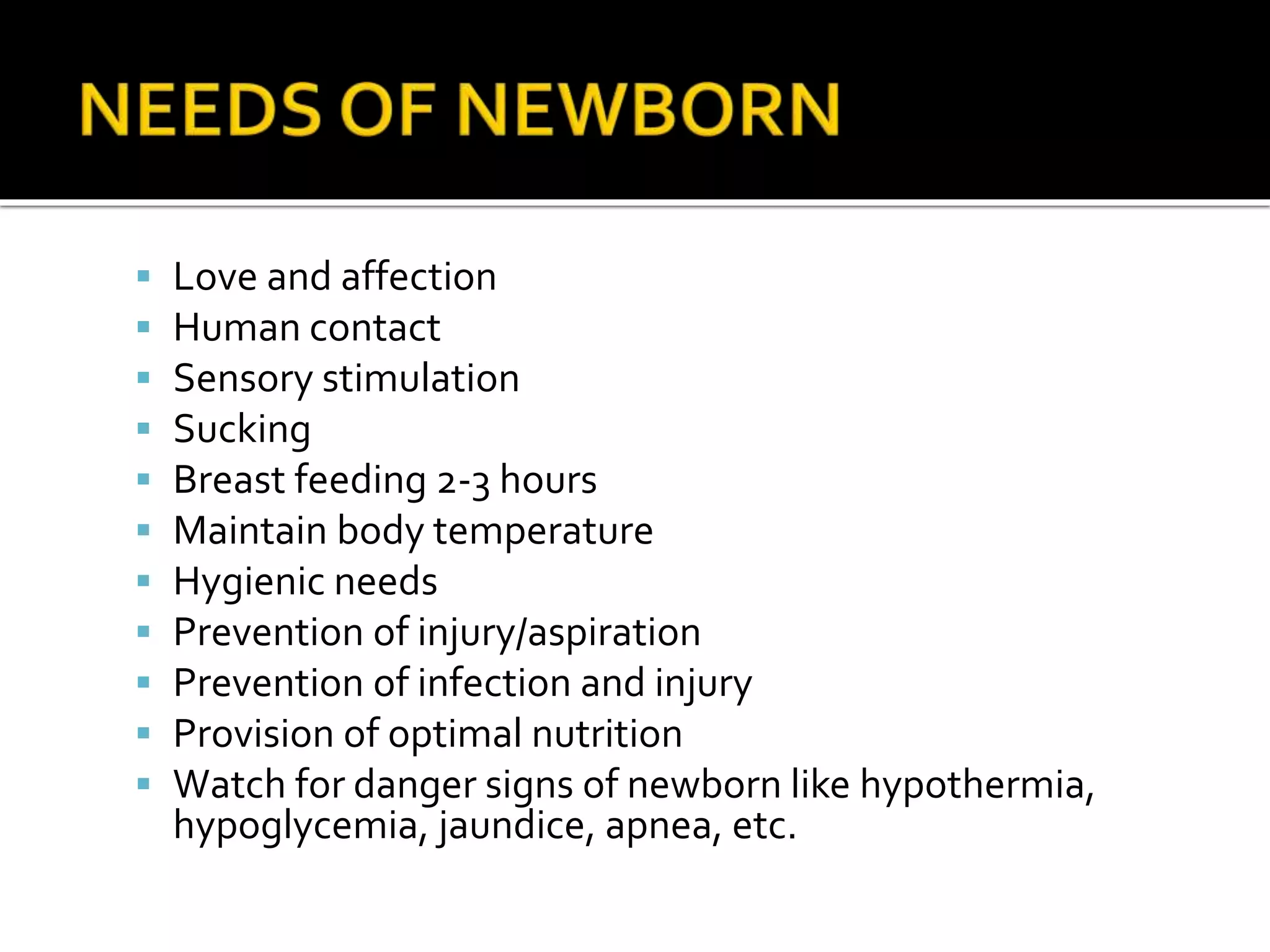 Love and affection
 Human contact
 Sensory stimulation
 Sucking
 Breast feeding 2-3 hours
 Maintain body temperature
 Hygienic needs
 Prevention of injury/aspiration
 Prevention of infection and injury
 Provision of optimal nutrition
 Watch for danger signs of newborn like hypothermia,
hypoglycemia, jaundice, apnea, etc.
 