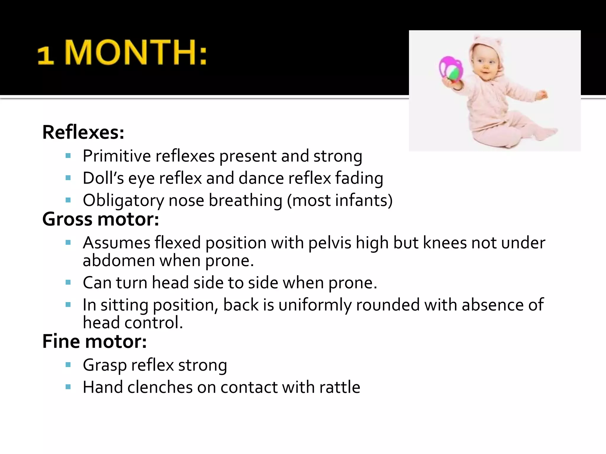 Reflexes:
 Primitive reflexes present and strong
 Doll’s eye reflex and dance reflex fading
 Obligatory nose breathing (most infants)
Gross motor:
 Assumes flexed position with pelvis high but knees not under
abdomen when prone.
 Can turn head side to side when prone.
 In sitting position, back is uniformly rounded with absence of
head control.
Fine motor:
 Grasp reflex strong
 Hand clenches on contact with rattle
 
