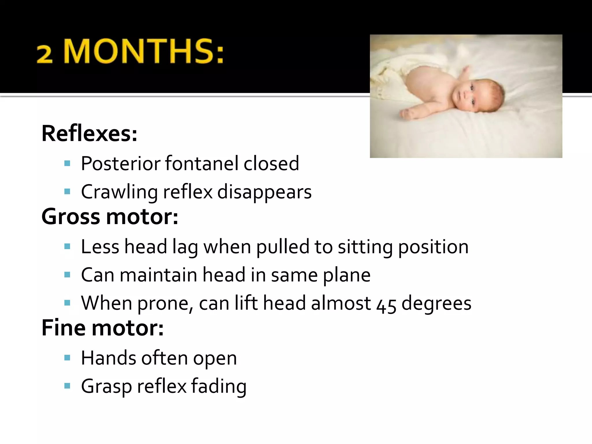 Reflexes:
 Posterior fontanel closed
 Crawling reflex disappears
Gross motor:
 Less head lag when pulled to sitting position
 Can maintain head in same plane
 When prone, can lift head almost 45 degrees
Fine motor:
 Hands often open
 Grasp reflex fading
 