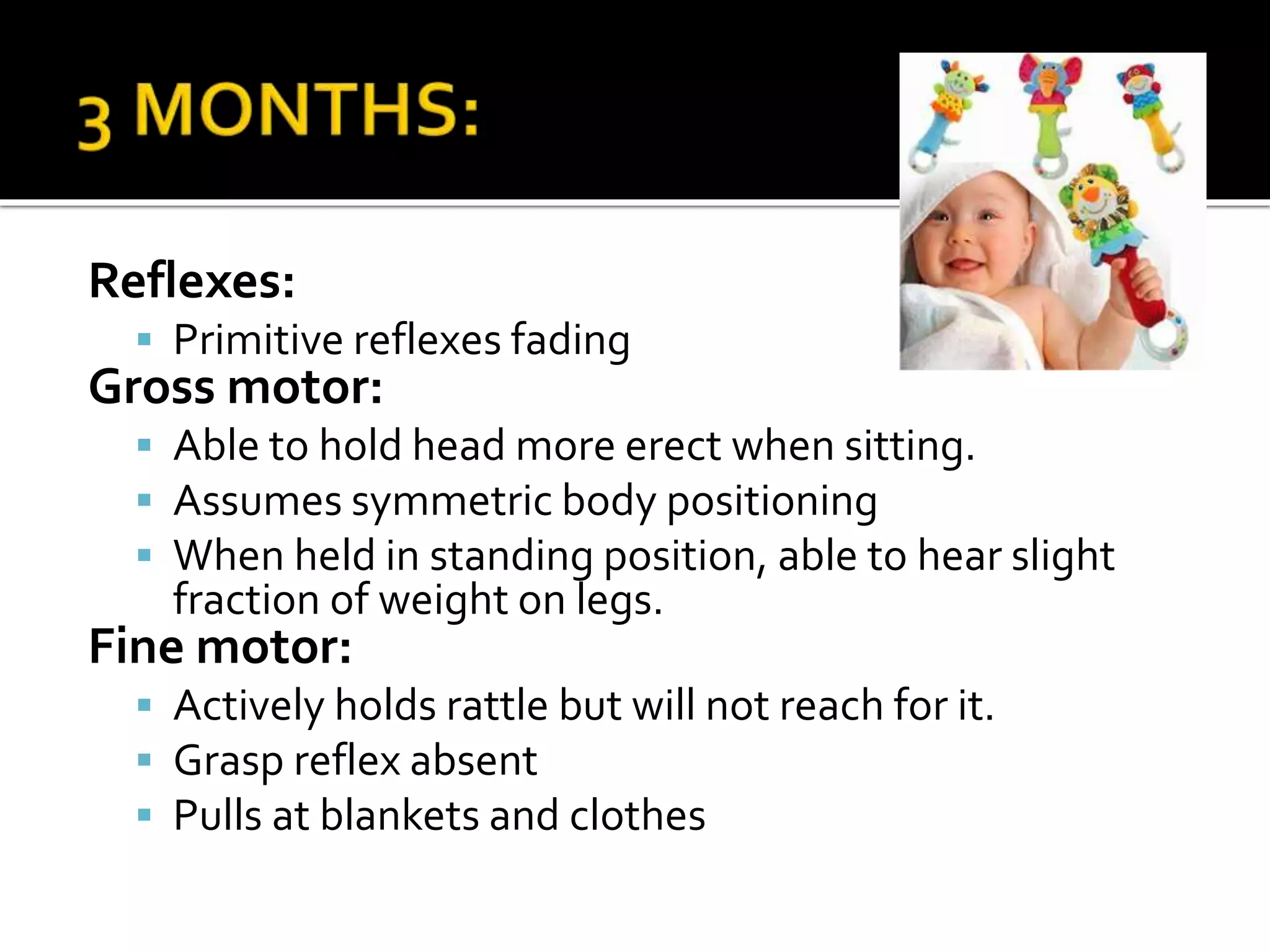 Reflexes:
 Primitive reflexes fading
Gross motor:
 Able to hold head more erect when sitting.
 Assumes symmetric body positioning
 When held in standing position, able to hear slight
fraction of weight on legs.
Fine motor:
 Actively holds rattle but will not reach for it.
 Grasp reflex absent
 Pulls at blankets and clothes
 