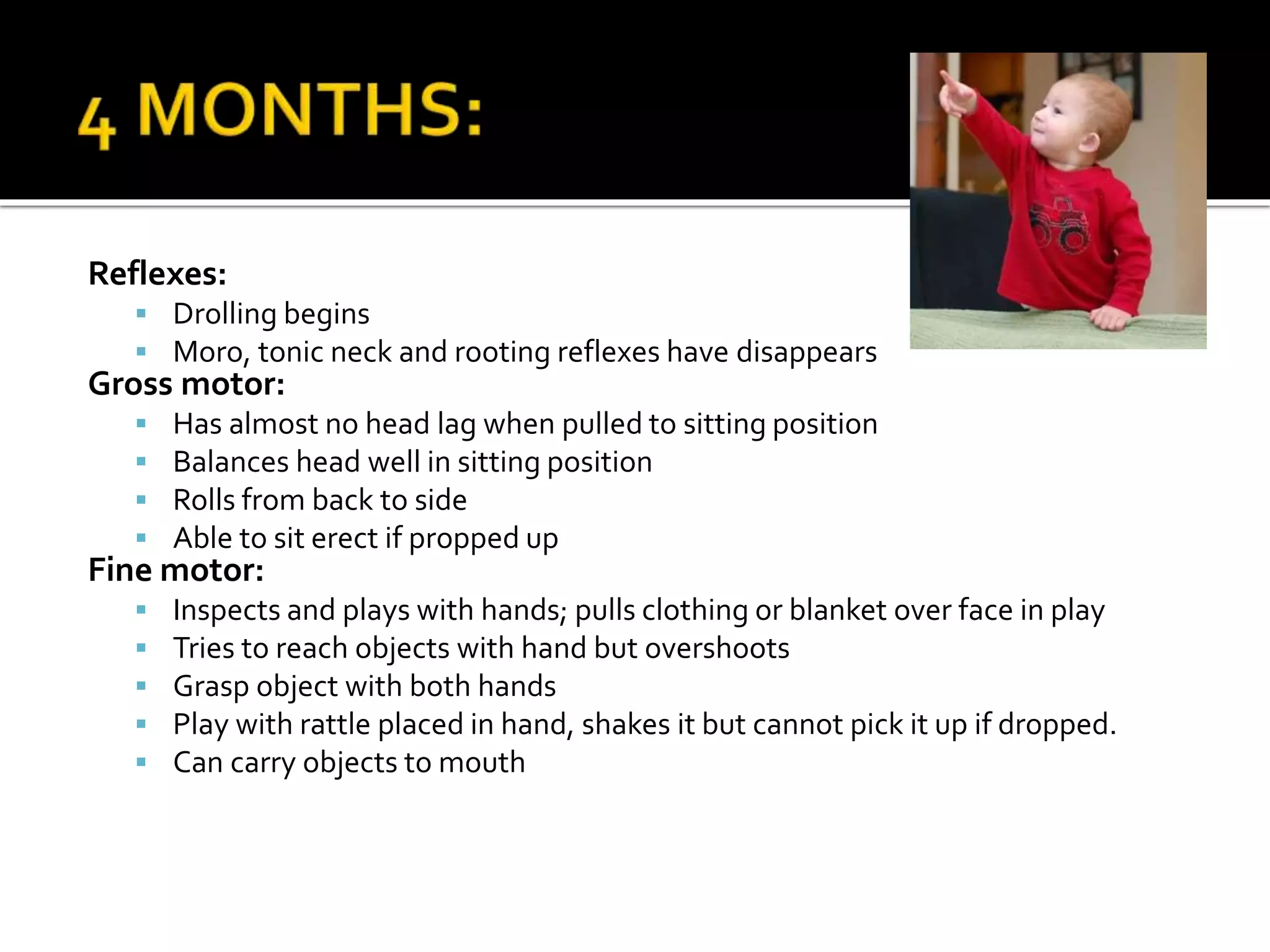 Reflexes:
 Drolling begins
 Moro, tonic neck and rooting reflexes have disappears
Gross motor:
 Has almost no head lag when pulled to sitting position
 Balances head well in sitting position
 Rolls from back to side
 Able to sit erect if propped up
Fine motor:
 Inspects and plays with hands; pulls clothing or blanket over face in play
 Tries to reach objects with hand but overshoots
 Grasp object with both hands
 Play with rattle placed in hand, shakes it but cannot pick it up if dropped.
 Can carry objects to mouth
 