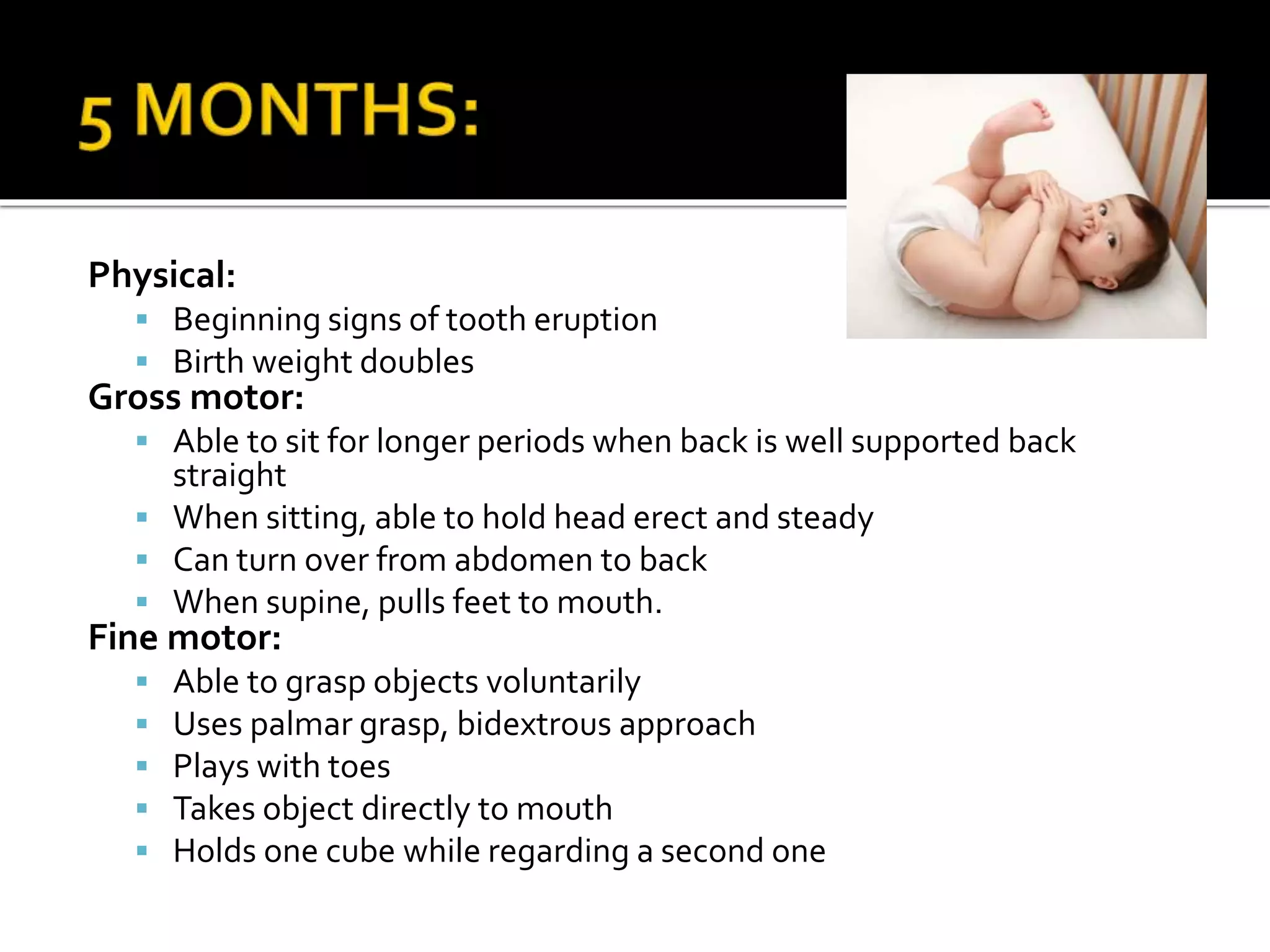 Physical:
 Beginning signs of tooth eruption
 Birth weight doubles
Gross motor:
 Able to sit for longer periods when back is well supported back
straight
 When sitting, able to hold head erect and steady
 Can turn over from abdomen to back
 When supine, pulls feet to mouth.
Fine motor:
 Able to grasp objects voluntarily
 Uses palmar grasp, bidextrous approach
 Plays with toes
 Takes object directly to mouth
 Holds one cube while regarding a second one
 