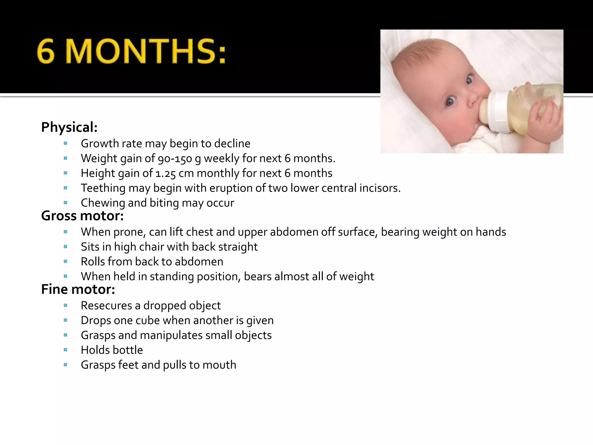 Physical:
 Growth rate may begin to decline
 Weight gain of 90-150 g weekly for next 6 months.
 Height gain of 1.25 cm monthly for next 6 months
 Teething may begin with eruption of two lower central incisors.
 Chewing and biting may occur
Gross motor:
 When prone, can lift chest and upper abdomen off surface, bearing weight on hands
 Sits in high chair with back straight
 Rolls from back to abdomen
 When held in standing position, bears almost all of weight
Fine motor:
 Resecures a dropped object
 Drops one cube when another is given
 Grasps and manipulates small objects
 Holds bottle
 Grasps feet and pulls to mouth
 