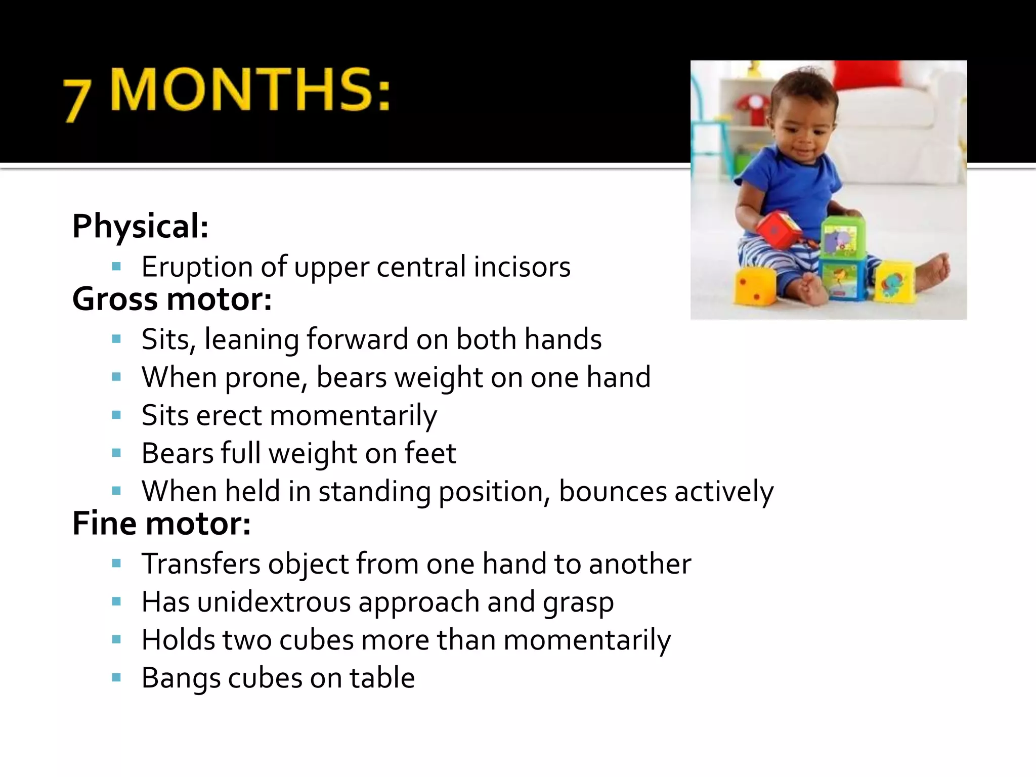 Physical:
 Eruption of upper central incisors
Gross motor:
 Sits, leaning forward on both hands
 When prone, bears weight on one hand
 Sits erect momentarily
 Bears full weight on feet
 When held in standing position, bounces actively
Fine motor:
 Transfers object from one hand to another
 Has unidextrous approach and grasp
 Holds two cubes more than momentarily
 Bangs cubes on table
 