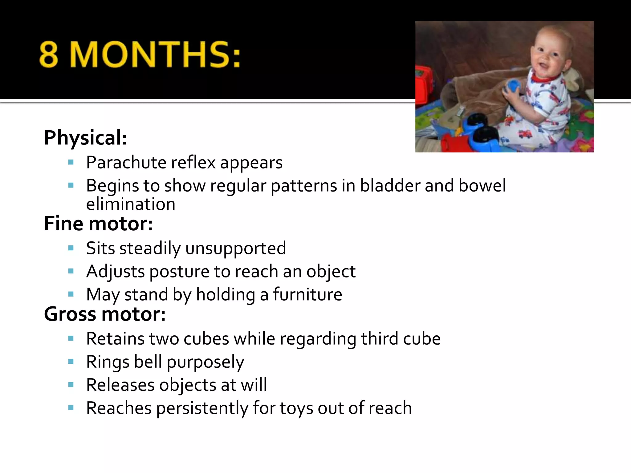 Physical:
 Parachute reflex appears
 Begins to show regular patterns in bladder and bowel
elimination
Fine motor:
 Sits steadily unsupported
 Adjusts posture to reach an object
 May stand by holding a furniture
Gross motor:
 Retains two cubes while regarding third cube
 Rings bell purposely
 Releases objects at will
 Reaches persistently for toys out of reach
 