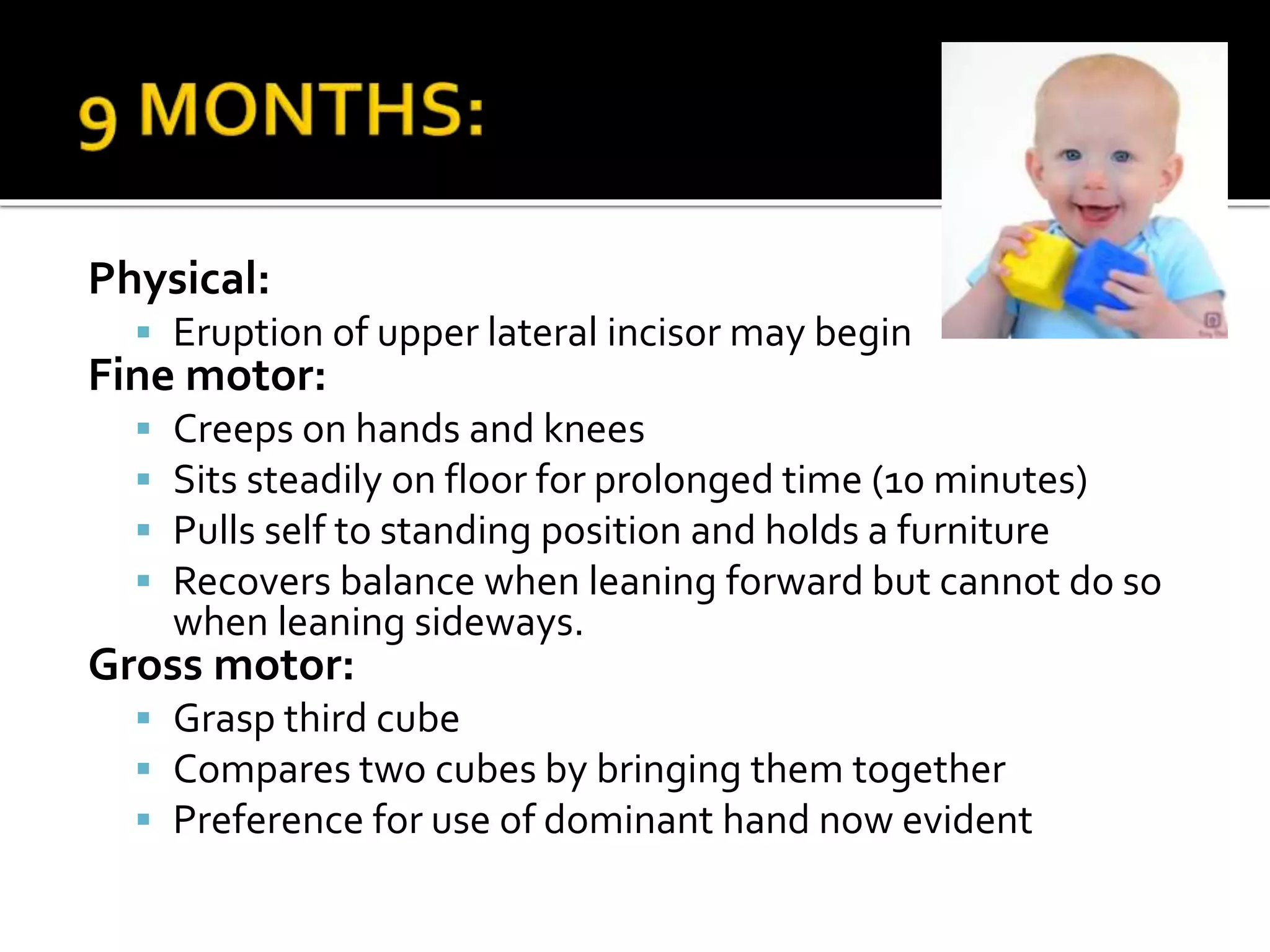 Physical:
 Eruption of upper lateral incisor may begin
Fine motor:
 Creeps on hands and knees
 Sits steadily on floor for prolonged time (10 minutes)
 Pulls self to standing position and holds a furniture
 Recovers balance when leaning forward but cannot do so
when leaning sideways.
Gross motor:
 Grasp third cube
 Compares two cubes by bringing them together
 Preference for use of dominant hand now evident
 