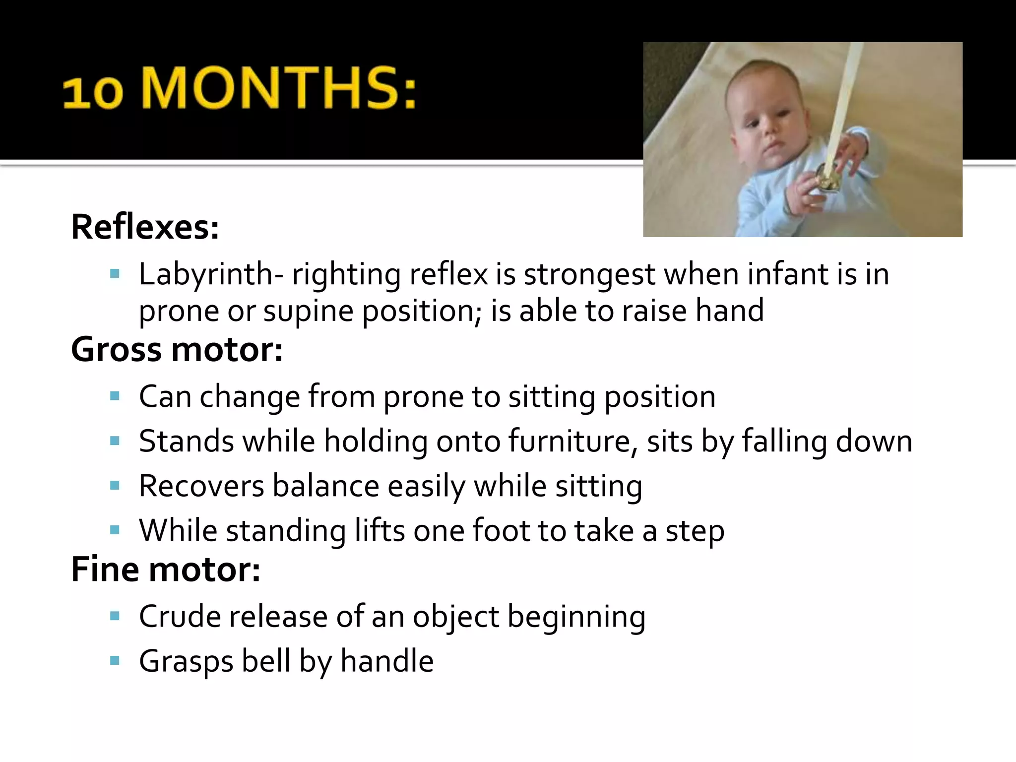 Reflexes:
 Labyrinth- righting reflex is strongest when infant is in
prone or supine position; is able to raise hand
Gross motor:
 Can change from prone to sitting position
 Stands while holding onto furniture, sits by falling down
 Recovers balance easily while sitting
 While standing lifts one foot to take a step
Fine motor:
 Crude release of an object beginning
 Grasps bell by handle
 