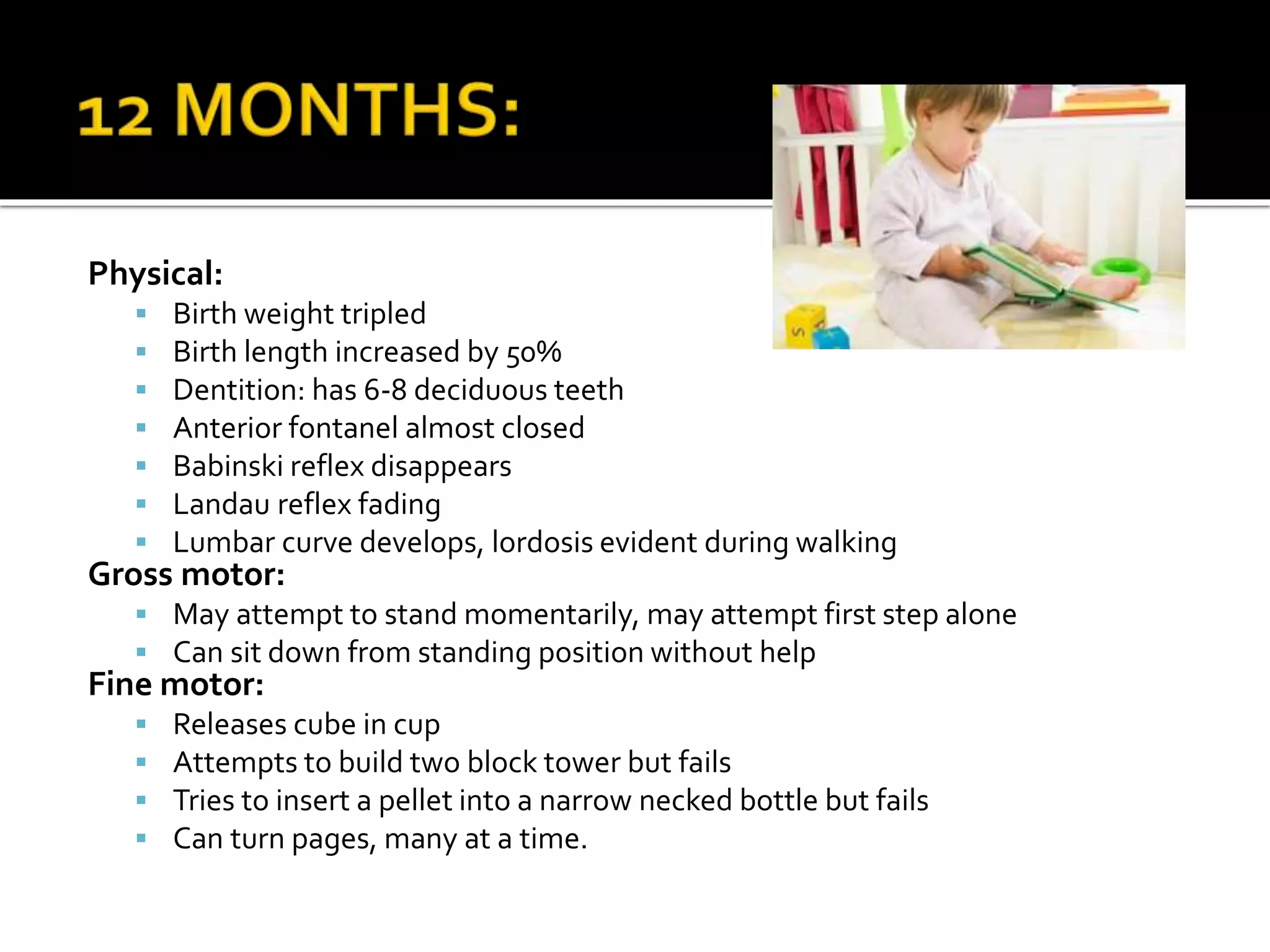 Physical:
 Birth weight tripled
 Birth length increased by 50%
 Dentition: has 6-8 deciduous teeth
 Anterior fontanel almost closed
 Babinski reflex disappears
 Landau reflex fading
 Lumbar curve develops, lordosis evident during walking
Gross motor:
 May attempt to stand momentarily, may attempt first step alone
 Can sit down from standing position without help
Fine motor:
 Releases cube in cup
 Attempts to build two block tower but fails
 Tries to insert a pellet into a narrow necked bottle but fails
 Can turn pages, many at a time.
 