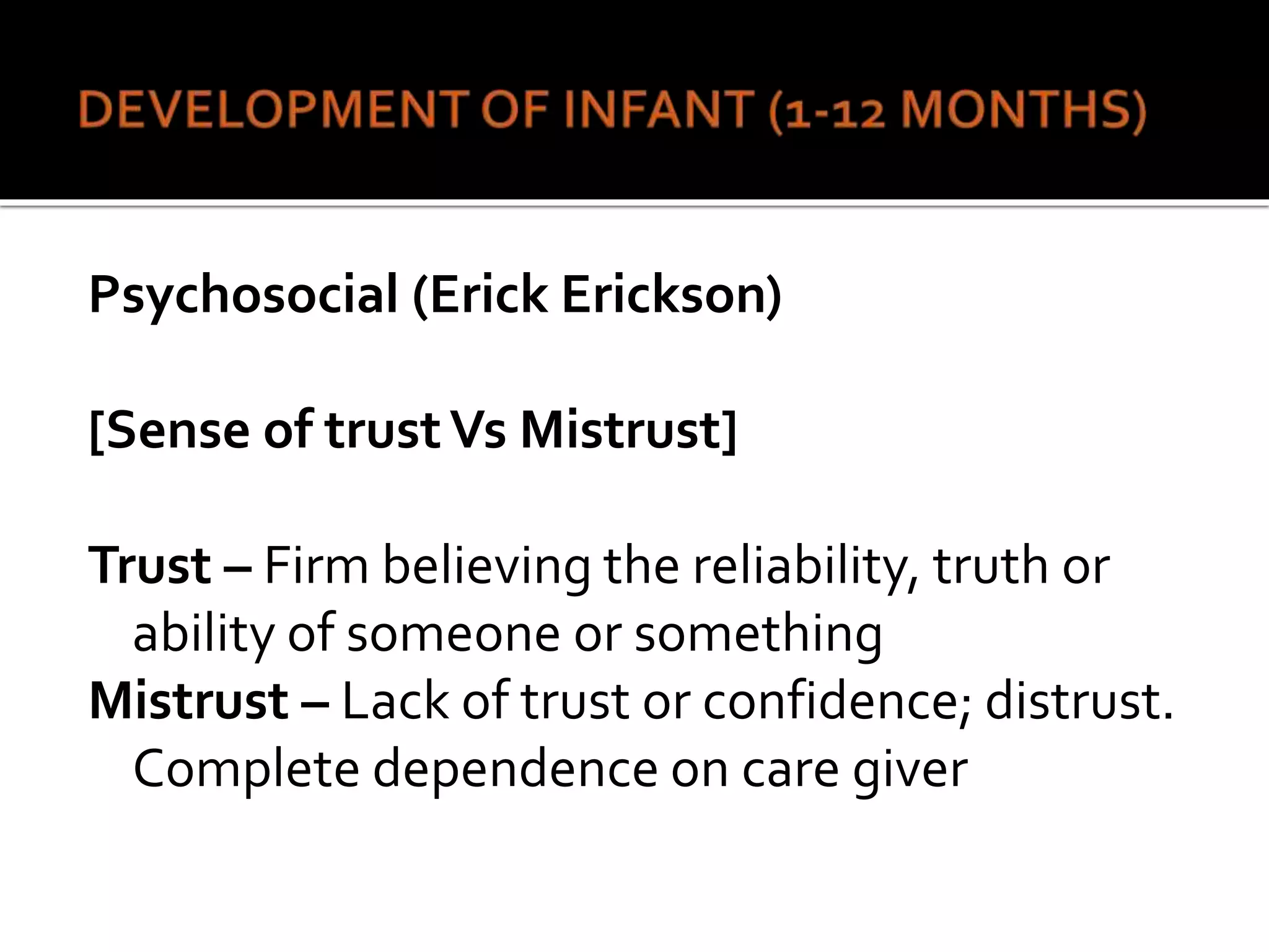 Psychosocial (Erick Erickson)
[Sense of trustVs Mistrust]
Trust – Firm believing the reliability, truth or
ability of someone or something
Mistrust – Lack of trust or confidence; distrust.
Complete dependence on care giver
 