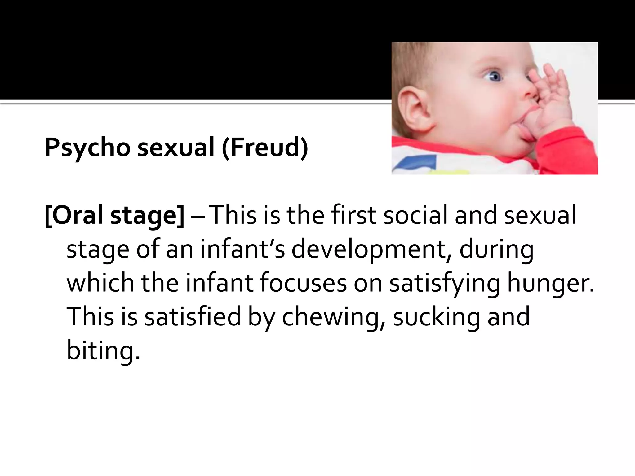 Psycho sexual (Freud)
[Oral stage] –This is the first social and sexual
stage of an infant’s development, during
which the infant focuses on satisfying hunger.
This is satisfied by chewing, sucking and
biting.
 