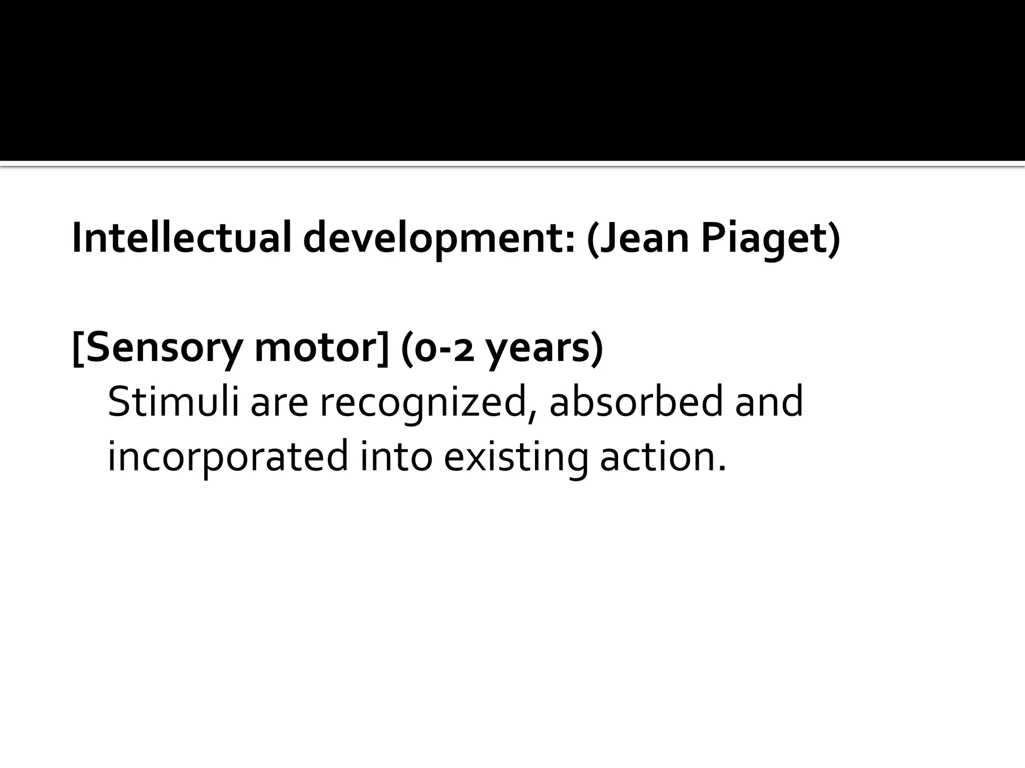 Intellectual development: (Jean Piaget)
[Sensory motor] (0-2 years)
Stimuli are recognized, absorbed and
incorporated into existing action.
 
