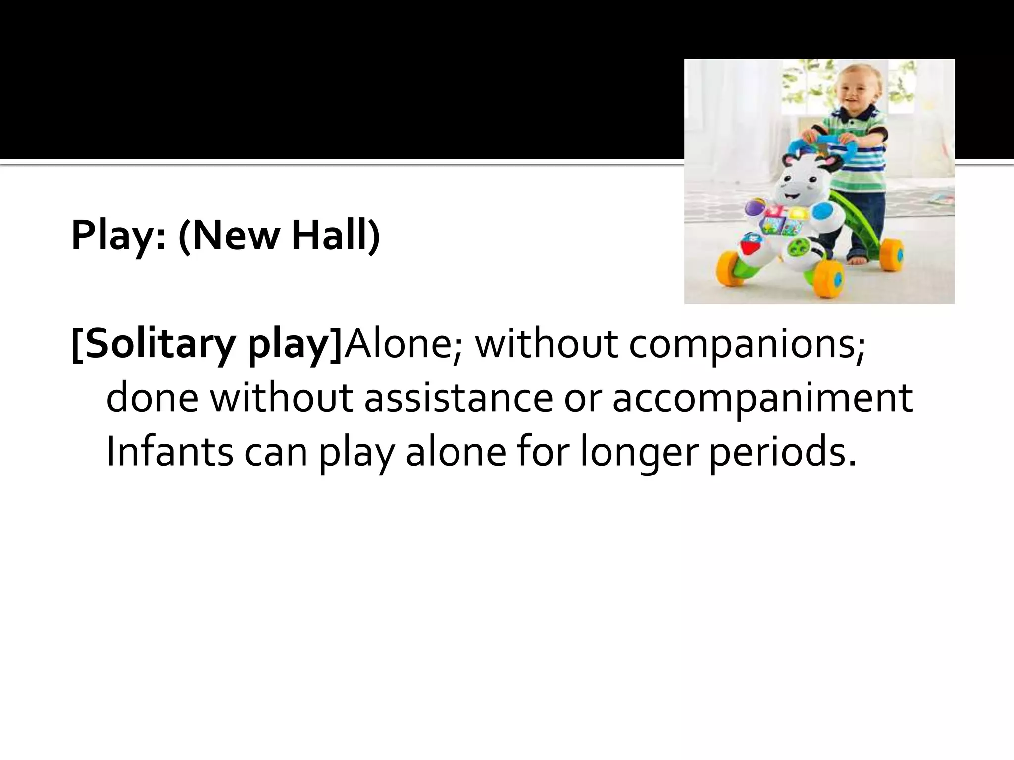 Play: (New Hall)
[Solitary play]Alone; without companions;
done without assistance or accompaniment
Infants can play alone for longer periods.
 