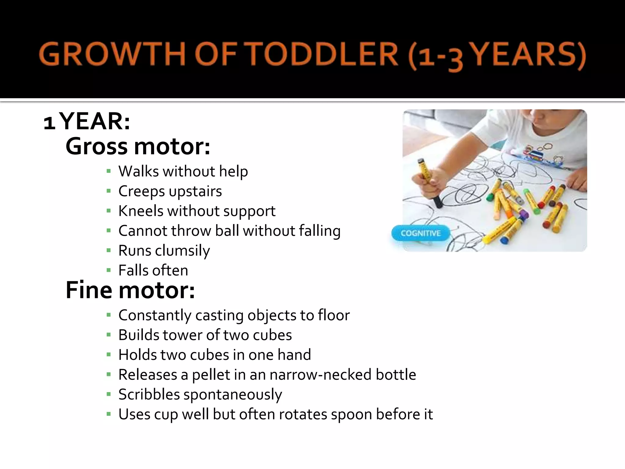 1YEAR:
Gross motor:
▪ Walks without help
▪ Creeps upstairs
▪ Kneels without support
▪ Cannot throw ball without falling
▪ Runs clumsily
▪ Falls often
Fine motor:
▪ Constantly casting objects to floor
▪ Builds tower of two cubes
▪ Holds two cubes in one hand
▪ Releases a pellet in an narrow-necked bottle
▪ Scribbles spontaneously
▪ Uses cup well but often rotates spoon before it
 