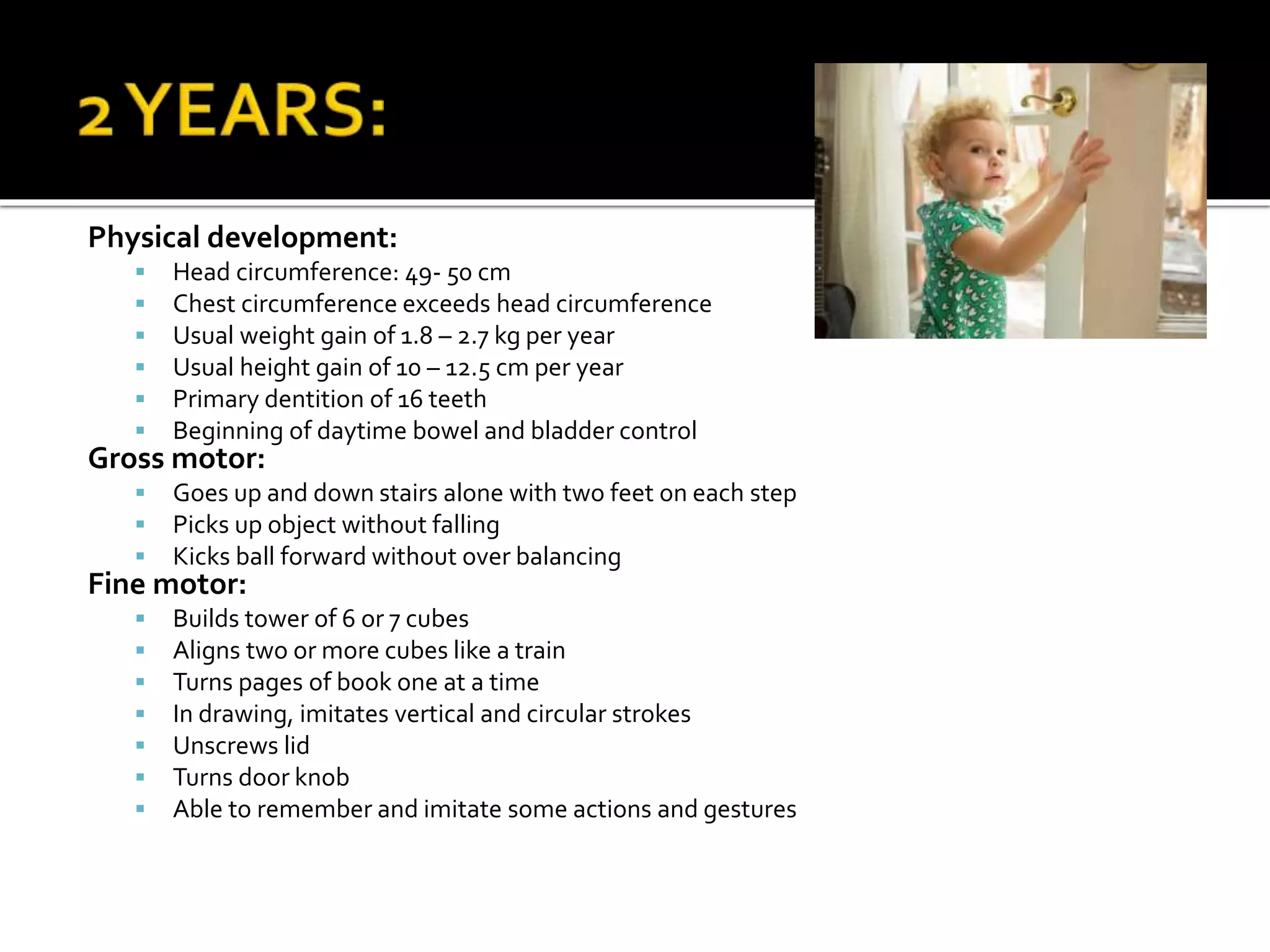 Physical development:
 Head circumference: 49- 50 cm
 Chest circumference exceeds head circumference
 Usual weight gain of 1.8 – 2.7 kg per year
 Usual height gain of 10 – 12.5 cm per year
 Primary dentition of 16 teeth
 Beginning of daytime bowel and bladder control
Gross motor:
 Goes up and down stairs alone with two feet on each step
 Picks up object without falling
 Kicks ball forward without over balancing
Fine motor:
 Builds tower of 6 or 7 cubes
 Aligns two or more cubes like a train
 Turns pages of book one at a time
 In drawing, imitates vertical and circular strokes
 Unscrews lid
 Turns door knob
 Able to remember and imitate some actions and gestures
 