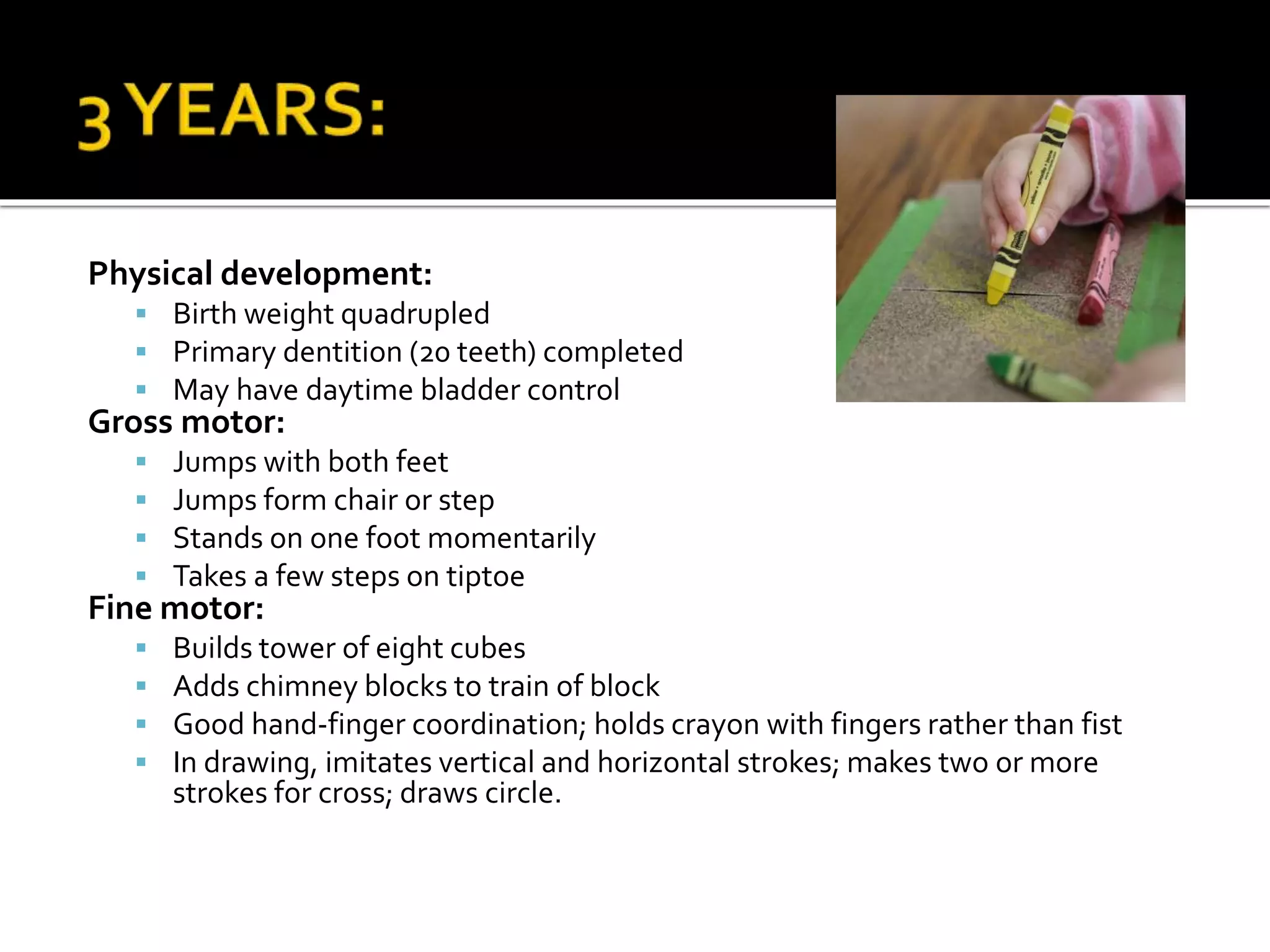 Physical development:
 Birth weight quadrupled
 Primary dentition (20 teeth) completed
 May have daytime bladder control
Gross motor:
 Jumps with both feet
 Jumps form chair or step
 Stands on one foot momentarily
 Takes a few steps on tiptoe
Fine motor:
 Builds tower of eight cubes
 Adds chimney blocks to train of block
 Good hand-finger coordination; holds crayon with fingers rather than fist
 In drawing, imitates vertical and horizontal strokes; makes two or more
strokes for cross; draws circle.
 