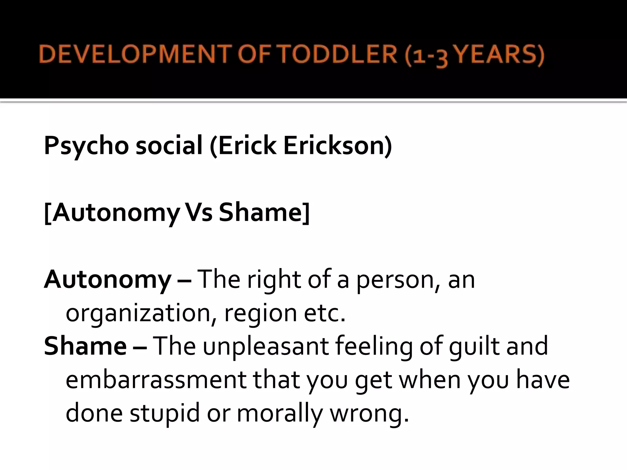 Psycho social (Erick Erickson)
[AutonomyVs Shame]
Autonomy – The right of a person, an
organization, region etc.
Shame – The unpleasant feeling of guilt and
embarrassment that you get when you have
done stupid or morally wrong.
 
