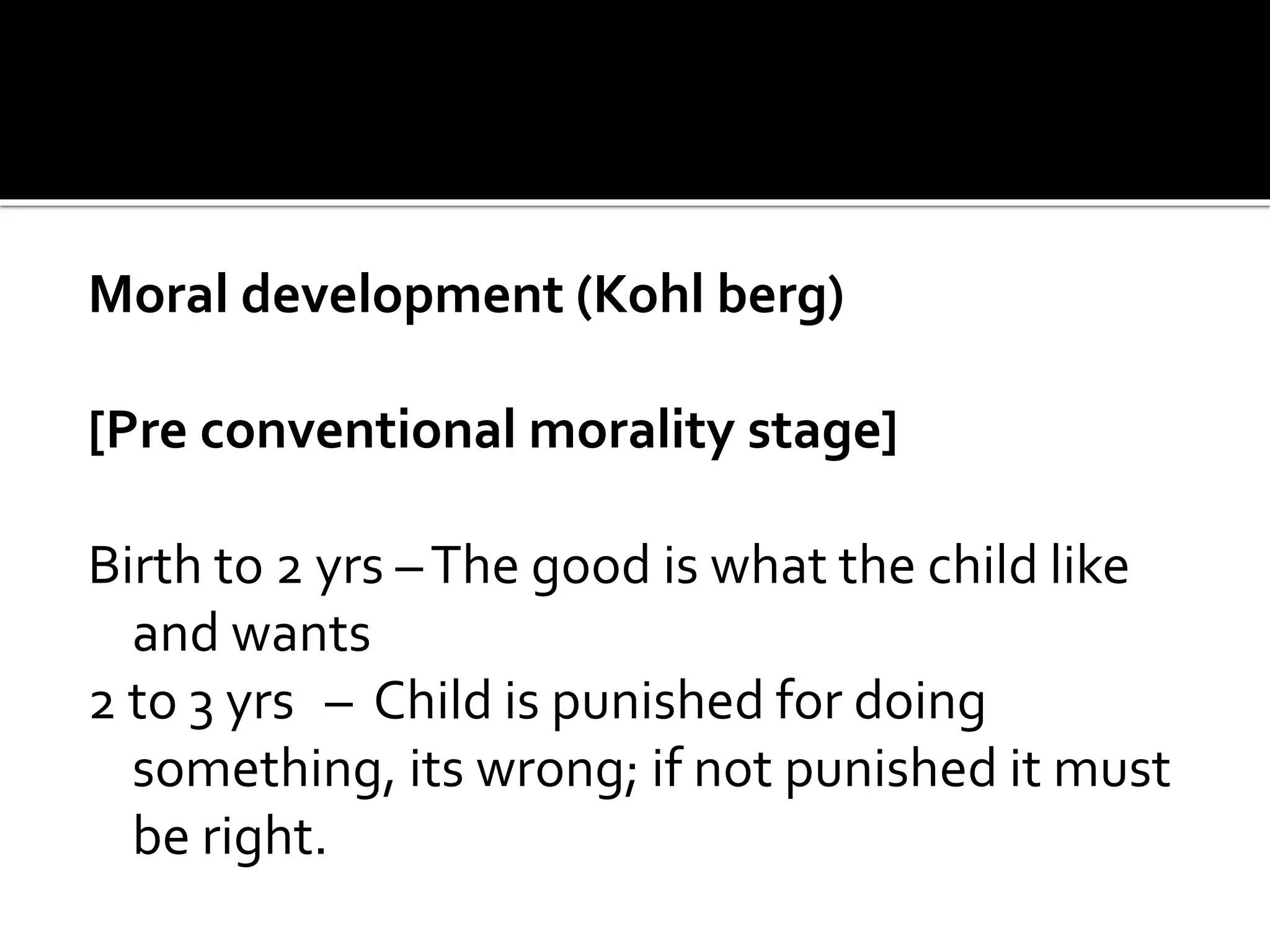 Moral development (Kohl berg)
[Pre conventional morality stage]
Birth to 2 yrs –The good is what the child like
and wants
2 to 3 yrs – Child is punished for doing
something, its wrong; if not punished it must
be right.
 