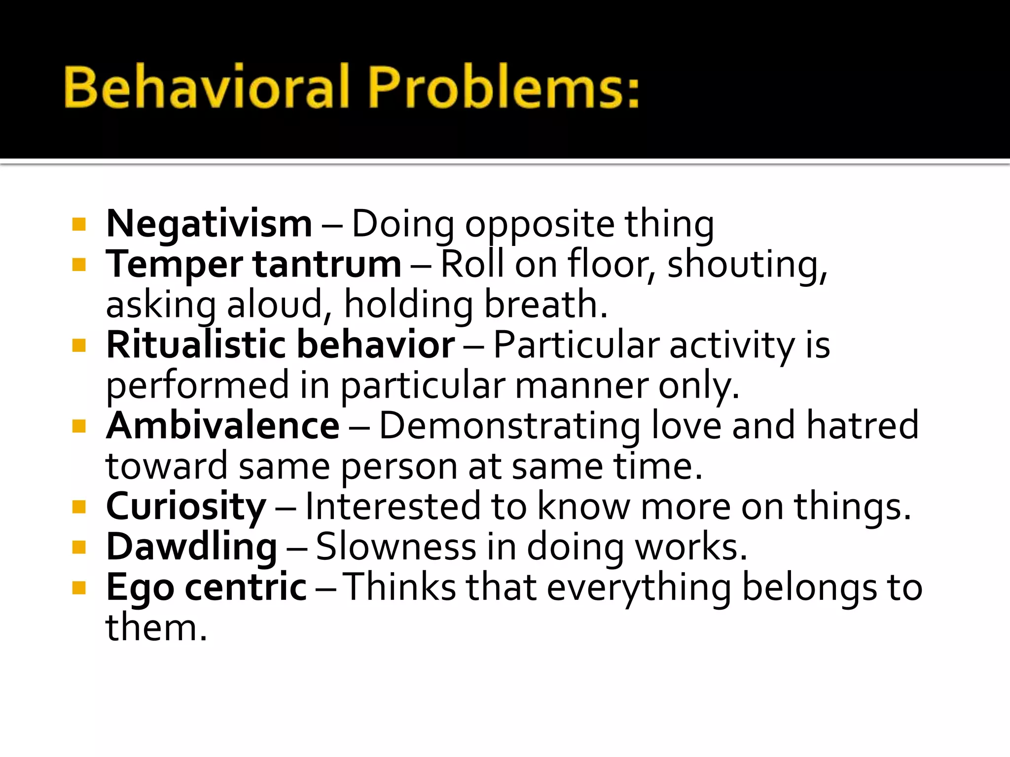  Negativism – Doing opposite thing
 Temper tantrum – Roll on floor, shouting,
asking aloud, holding breath.
 Ritualistic behavior – Particular activity is
performed in particular manner only.
 Ambivalence – Demonstrating love and hatred
toward same person at same time.
 Curiosity – Interested to know more on things.
 Dawdling – Slowness in doing works.
 Ego centric –Thinks that everything belongs to
them.
 