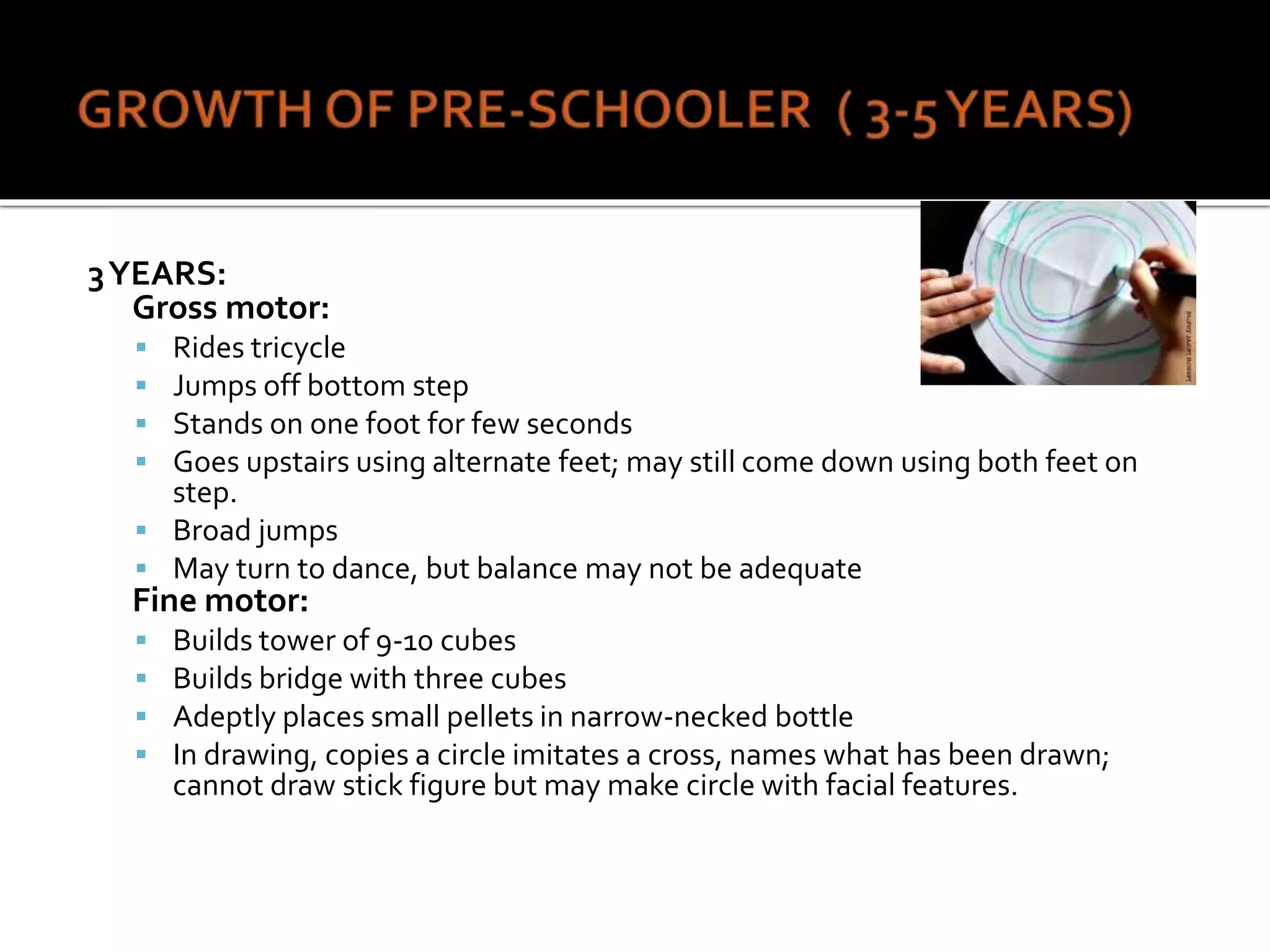 3YEARS:
Gross motor:
 Rides tricycle
 Jumps off bottom step
 Stands on one foot for few seconds
 Goes upstairs using alternate feet; may still come down using both feet on
step.
 Broad jumps
 May turn to dance, but balance may not be adequate
Fine motor:
 Builds tower of 9-10 cubes
 Builds bridge with three cubes
 Adeptly places small pellets in narrow-necked bottle
 In drawing, copies a circle imitates a cross, names what has been drawn;
cannot draw stick figure but may make circle with facial features.
 