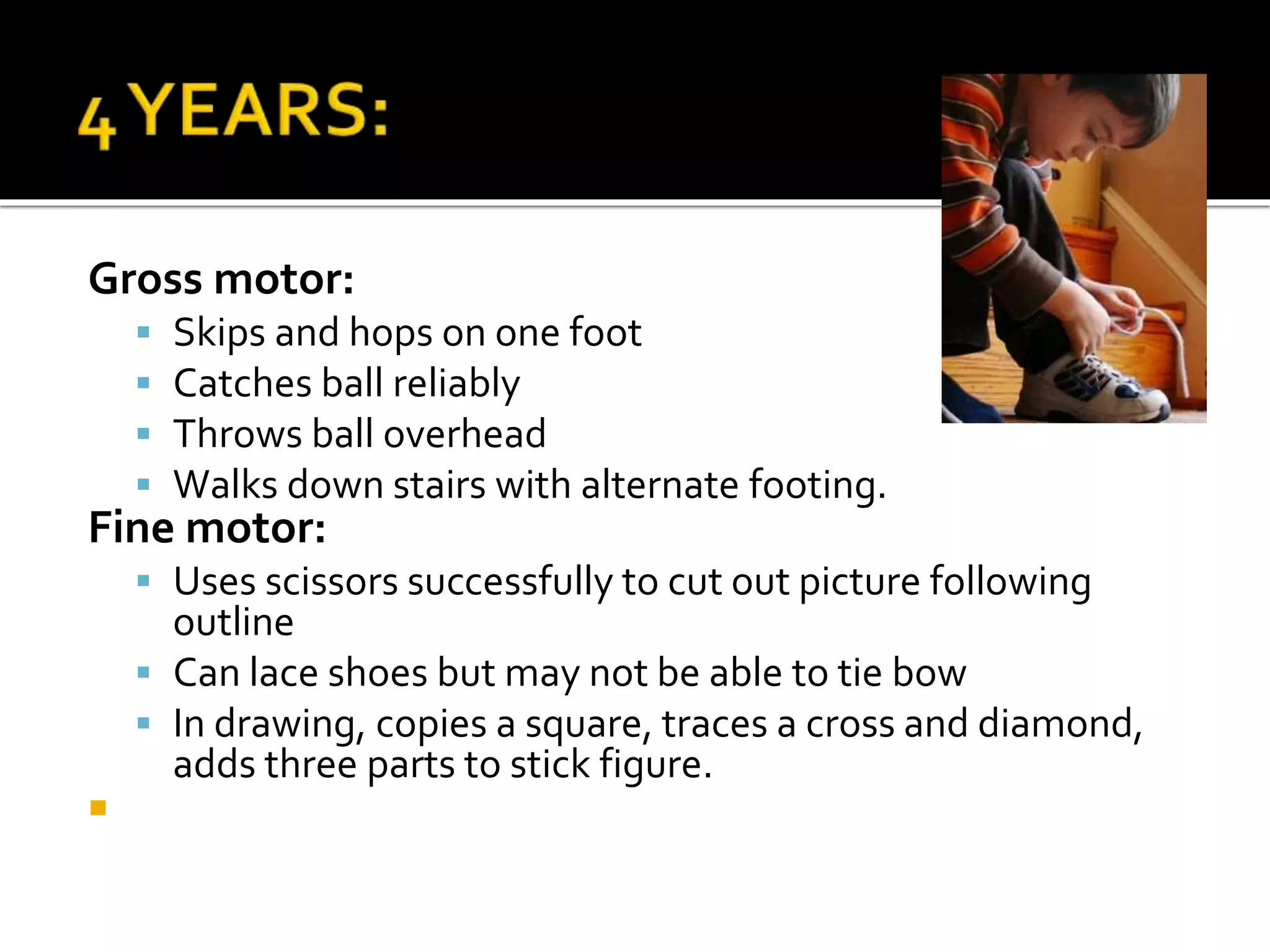 Gross motor:
 Skips and hops on one foot
 Catches ball reliably
 Throws ball overhead
 Walks down stairs with alternate footing.
Fine motor:
 Uses scissors successfully to cut out picture following
outline
 Can lace shoes but may not be able to tie bow
 In drawing, copies a square, traces a cross and diamond,
adds three parts to stick figure.

 
