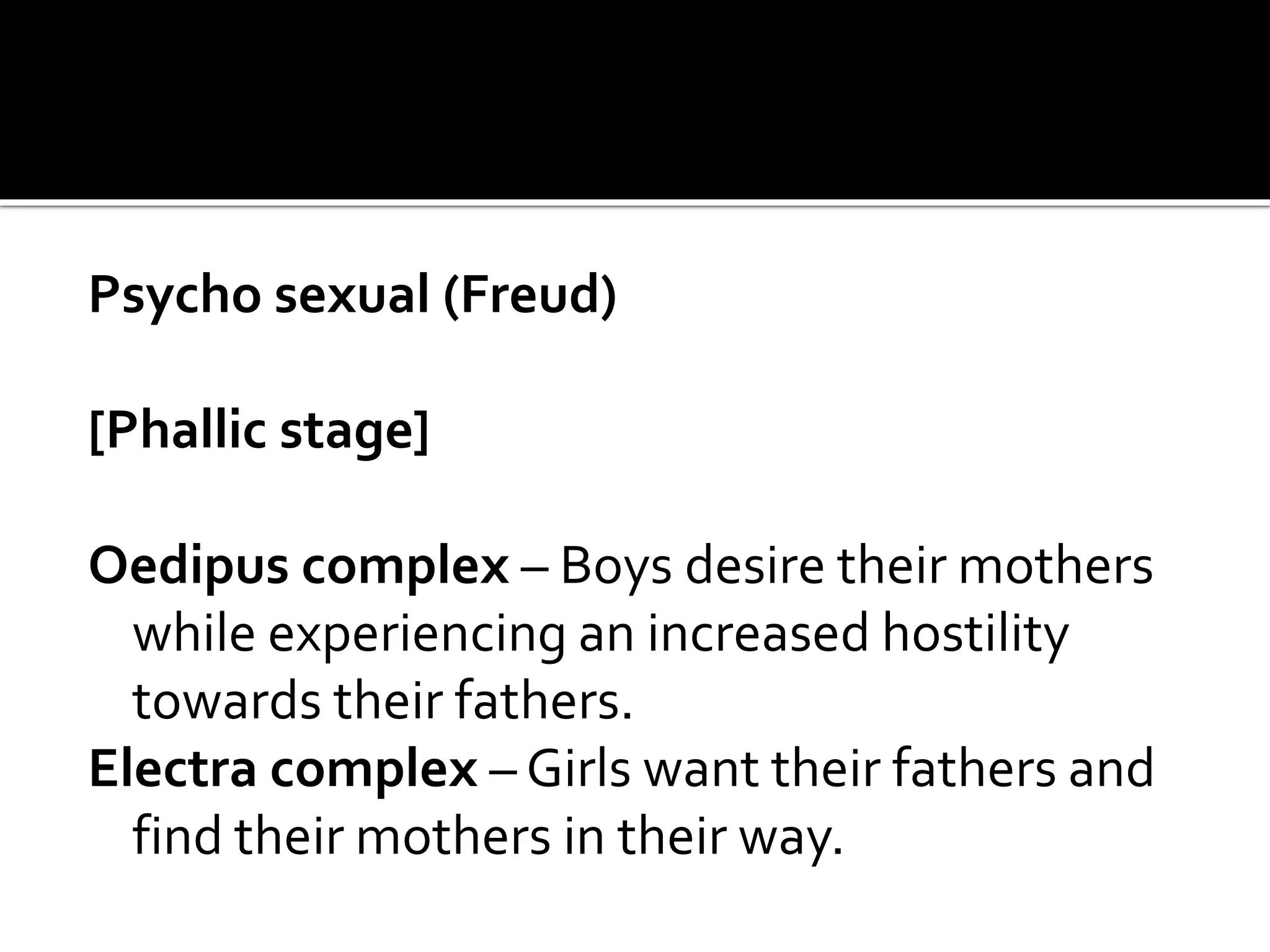 Psycho sexual (Freud)
[Phallic stage]
Oedipus complex – Boys desire their mothers
while experiencing an increased hostility
towards their fathers.
Electra complex – Girls want their fathers and
find their mothers in their way.
 