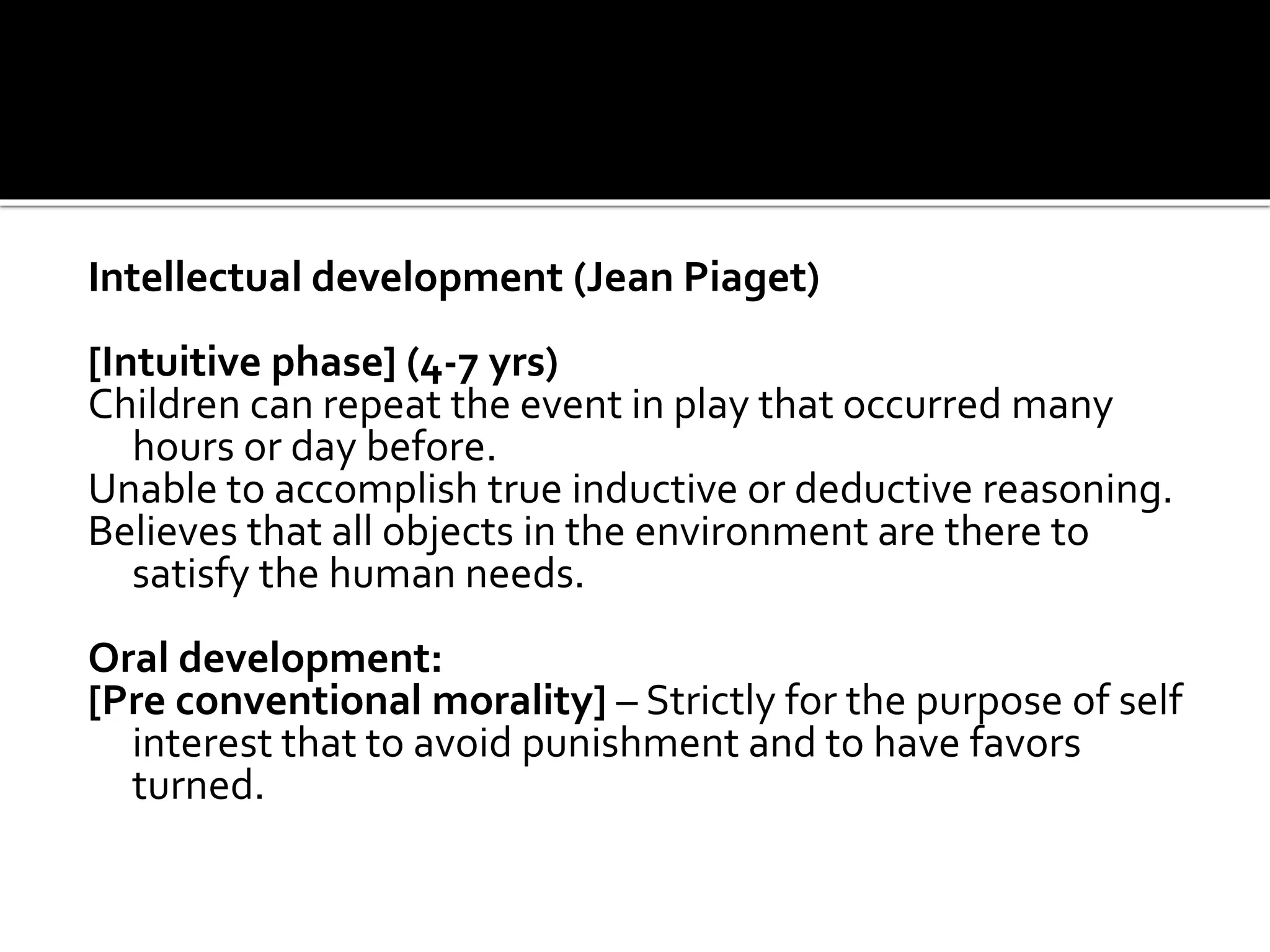 Intellectual development (Jean Piaget)
[Intuitive phase] (4-7 yrs)
Children can repeat the event in play that occurred many
hours or day before.
Unable to accomplish true inductive or deductive reasoning.
Believes that all objects in the environment are there to
satisfy the human needs.
Oral development:
[Pre conventional morality] – Strictly for the purpose of self
interest that to avoid punishment and to have favors
turned.
 