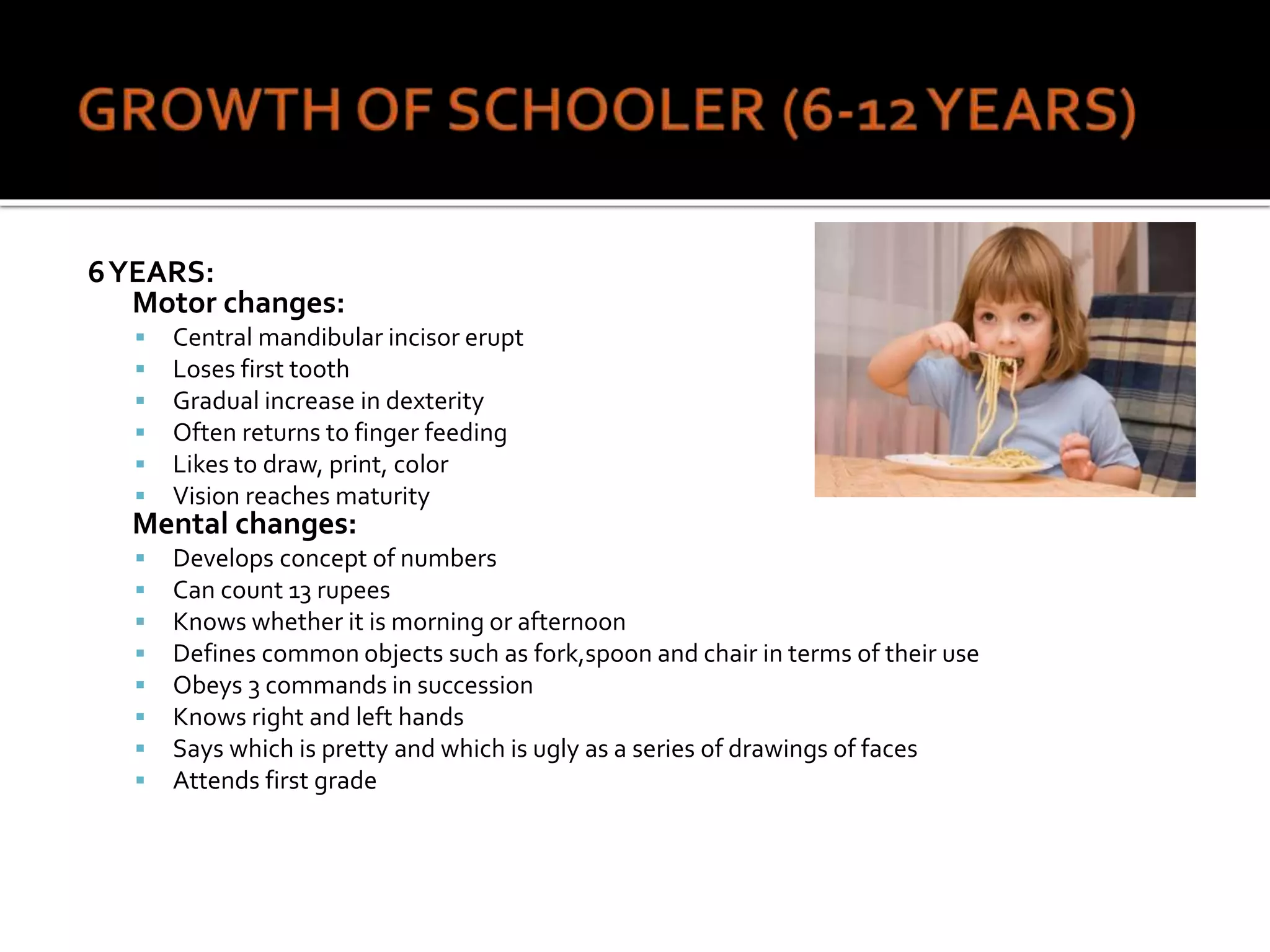 6YEARS:
Motor changes:
 Central mandibular incisor erupt
 Loses first tooth
 Gradual increase in dexterity
 Often returns to finger feeding
 Likes to draw, print, color
 Vision reaches maturity
Mental changes:
 Develops concept of numbers
 Can count 13 rupees
 Knows whether it is morning or afternoon
 Defines common objects such as fork,spoon and chair in terms of their use
 Obeys 3 commands in succession
 Knows right and left hands
 Says which is pretty and which is ugly as a series of drawings of faces
 Attends first grade
 