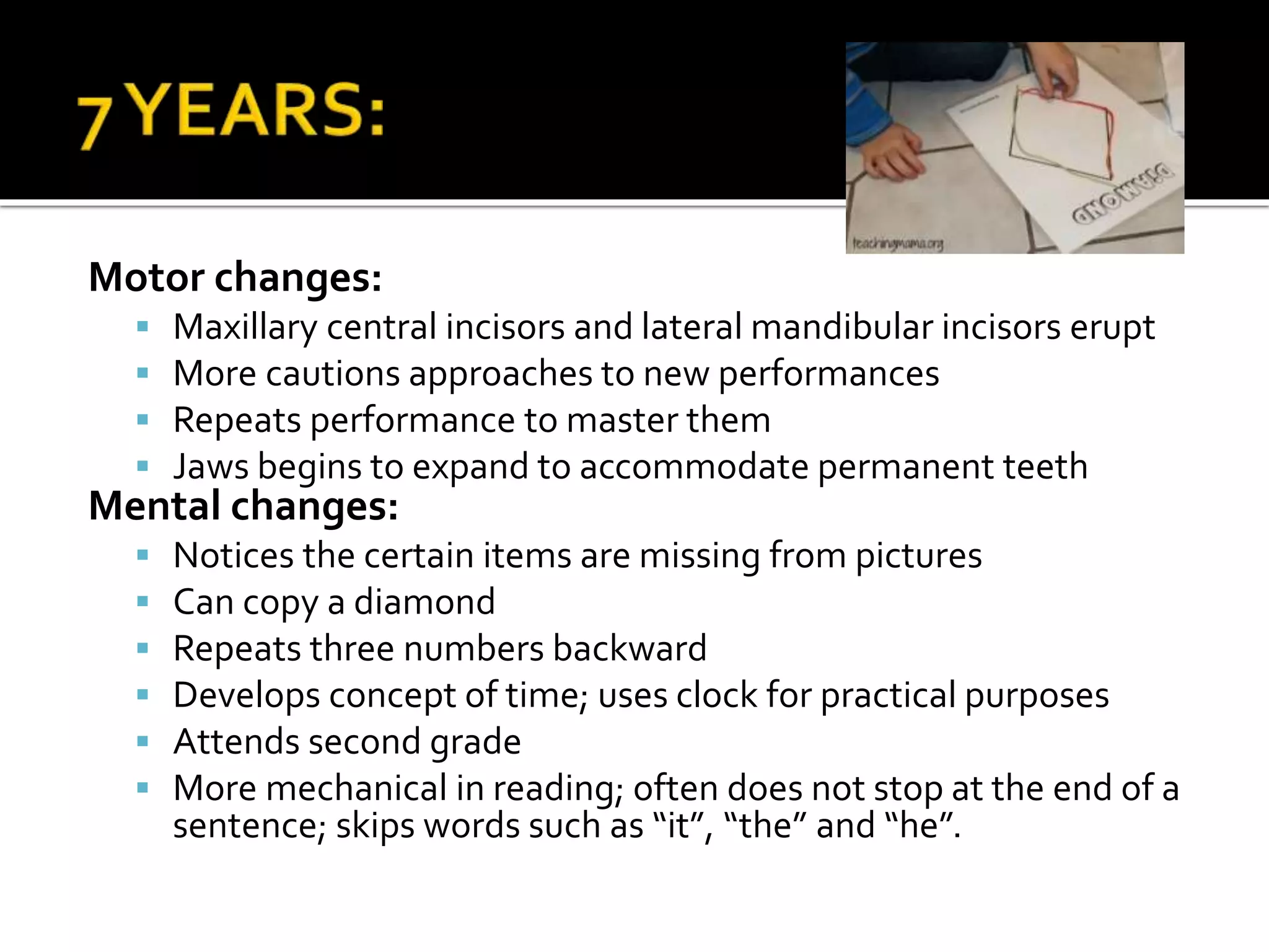 Motor changes:
 Maxillary central incisors and lateral mandibular incisors erupt
 More cautions approaches to new performances
 Repeats performance to master them
 Jaws begins to expand to accommodate permanent teeth
Mental changes:
 Notices the certain items are missing from pictures
 Can copy a diamond
 Repeats three numbers backward
 Develops concept of time; uses clock for practical purposes
 Attends second grade
 More mechanical in reading; often does not stop at the end of a
sentence; skips words such as “it”, “the” and “he”.
 