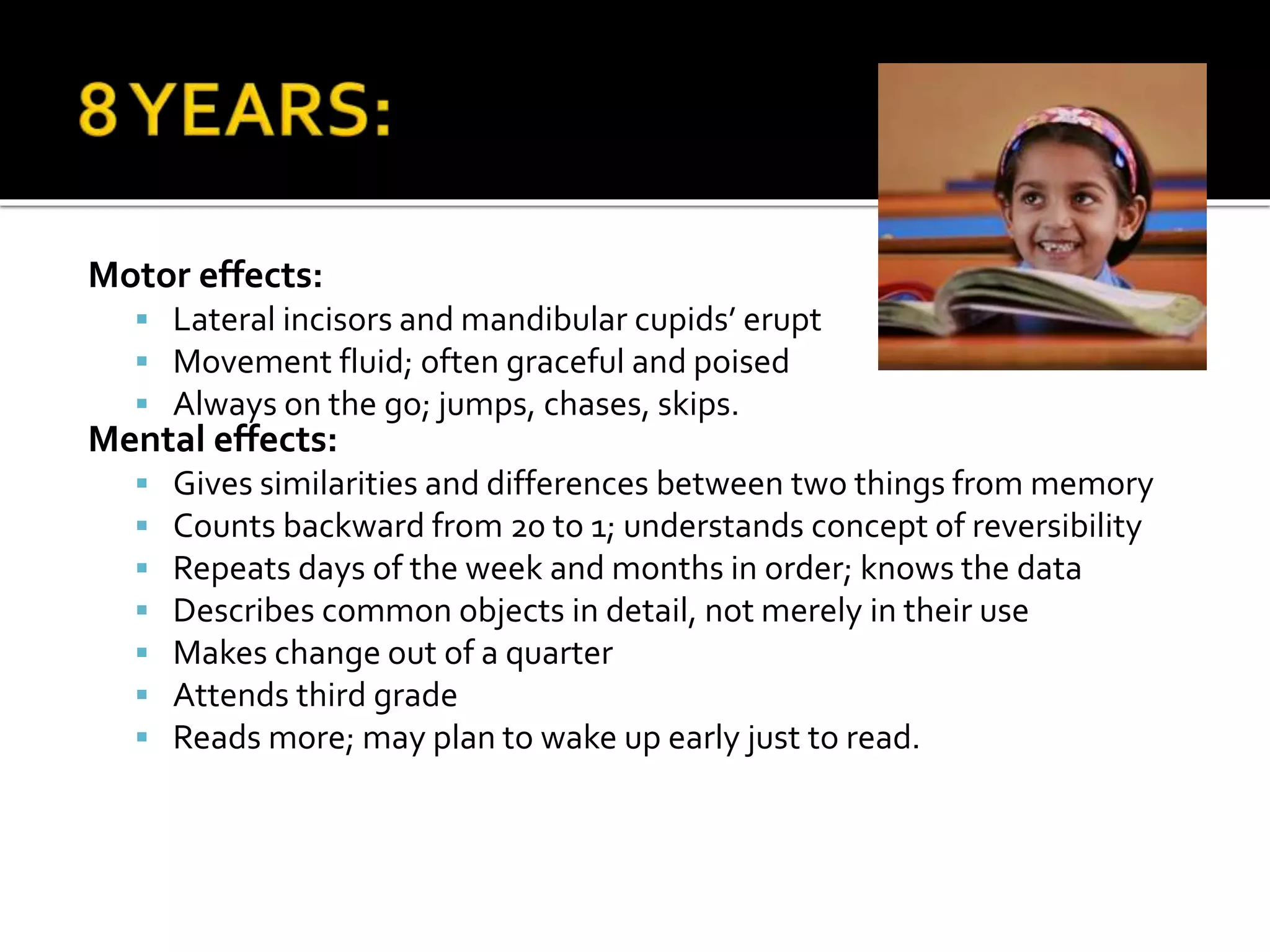 Motor effects:
 Lateral incisors and mandibular cupids’ erupt
 Movement fluid; often graceful and poised
 Always on the go; jumps, chases, skips.
Mental effects:
 Gives similarities and differences between two things from memory
 Counts backward from 20 to 1; understands concept of reversibility
 Repeats days of the week and months in order; knows the data
 Describes common objects in detail, not merely in their use
 Makes change out of a quarter
 Attends third grade
 Reads more; may plan to wake up early just to read.
 