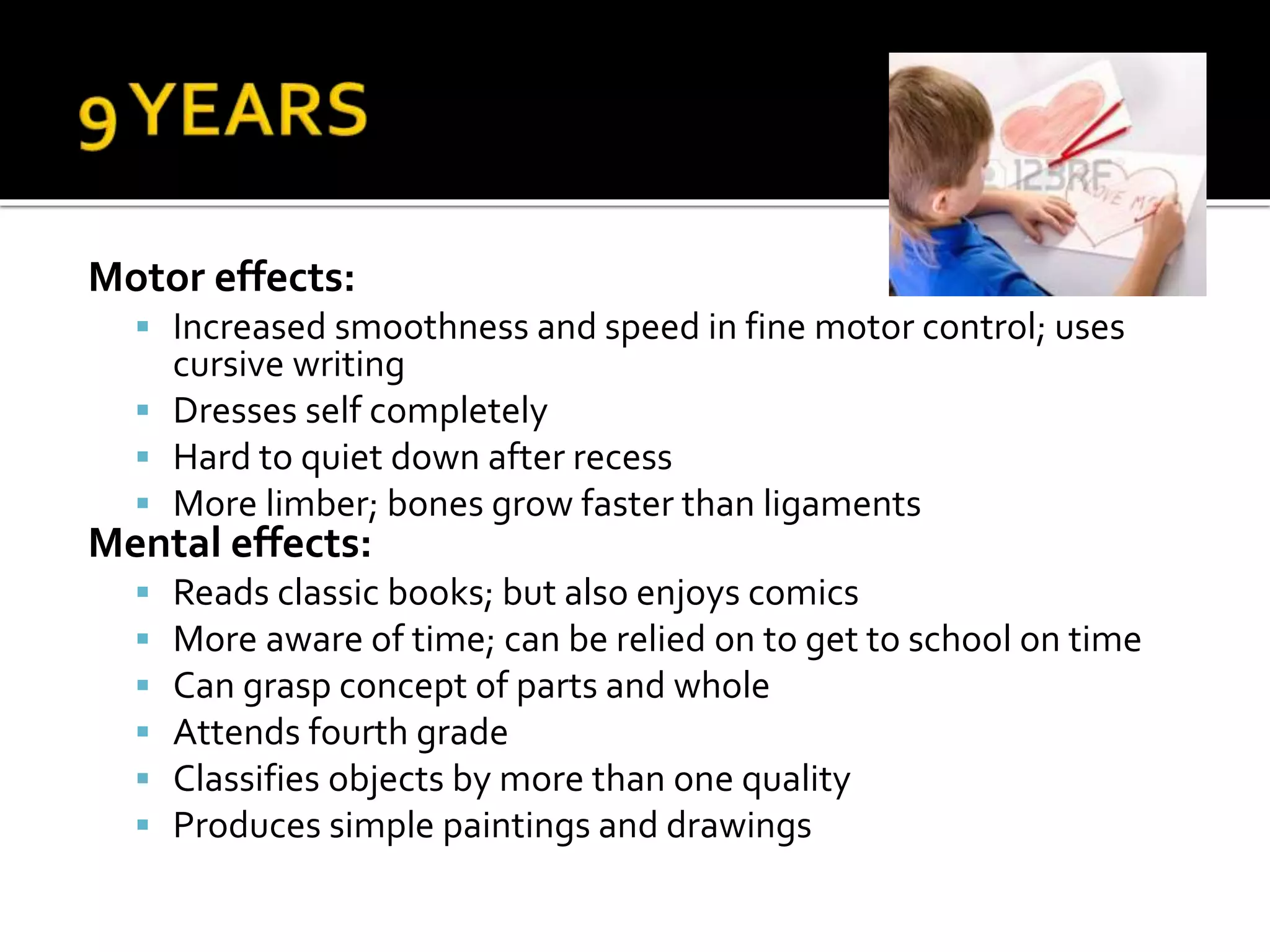 Motor effects:
 Increased smoothness and speed in fine motor control; uses
cursive writing
 Dresses self completely
 Hard to quiet down after recess
 More limber; bones grow faster than ligaments
Mental effects:
 Reads classic books; but also enjoys comics
 More aware of time; can be relied on to get to school on time
 Can grasp concept of parts and whole
 Attends fourth grade
 Classifies objects by more than one quality
 Produces simple paintings and drawings
 