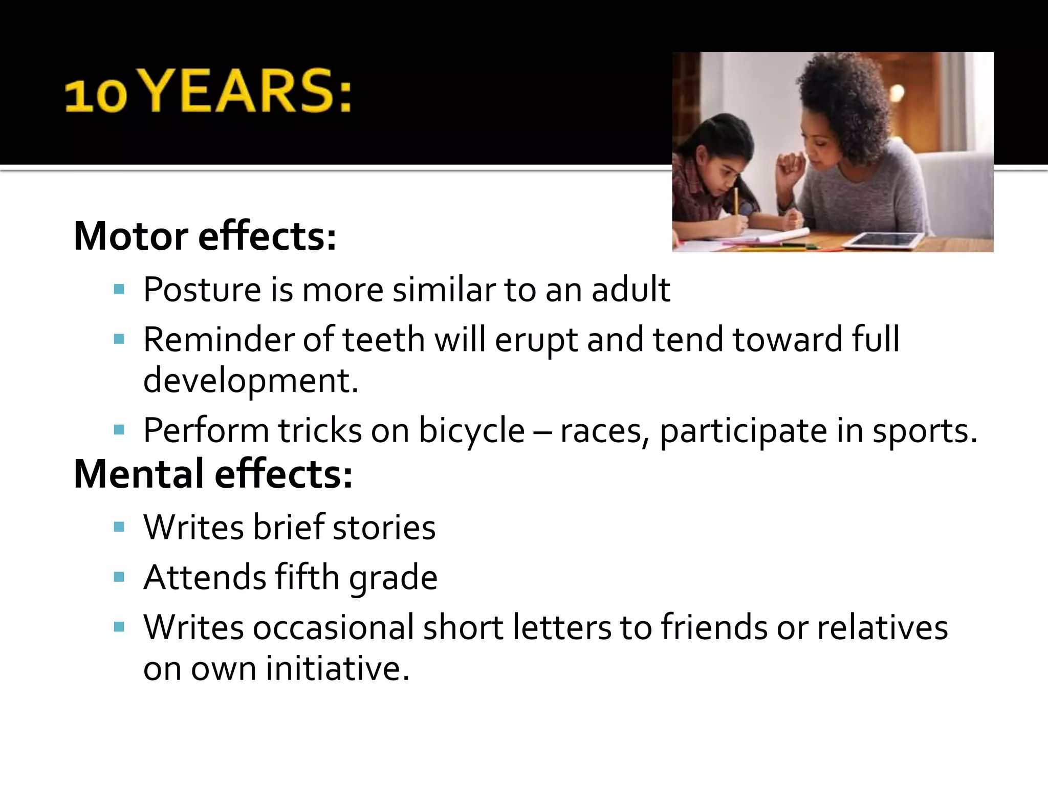 Motor effects:
 Posture is more similar to an adult
 Reminder of teeth will erupt and tend toward full
development.
 Perform tricks on bicycle – races, participate in sports.
Mental effects:
 Writes brief stories
 Attends fifth grade
 Writes occasional short letters to friends or relatives
on own initiative.
 