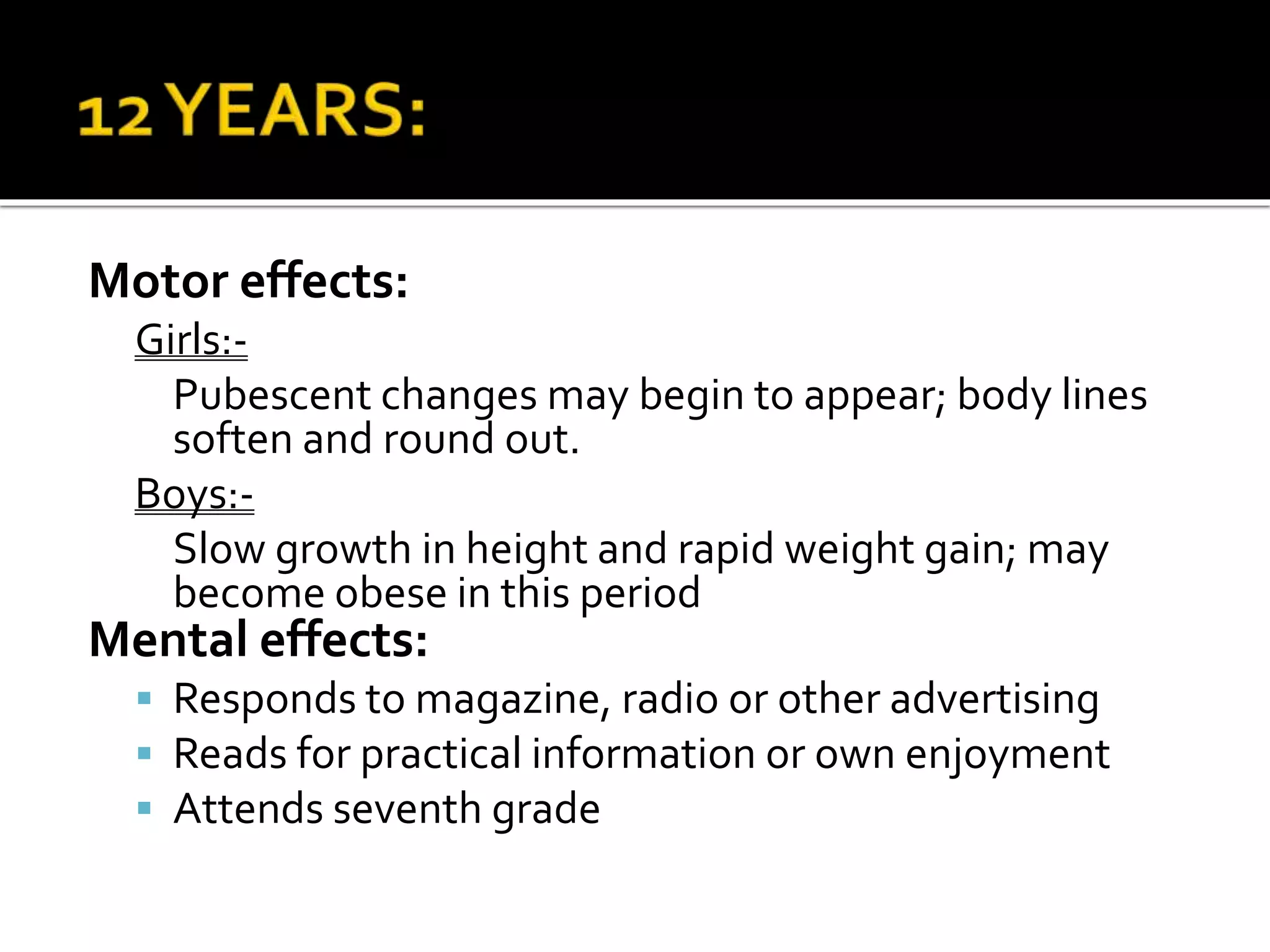 Motor effects:
Girls:-
Pubescent changes may begin to appear; body lines
soften and round out.
Boys:-
Slow growth in height and rapid weight gain; may
become obese in this period
Mental effects:
 Responds to magazine, radio or other advertising
 Reads for practical information or own enjoyment
 Attends seventh grade
 