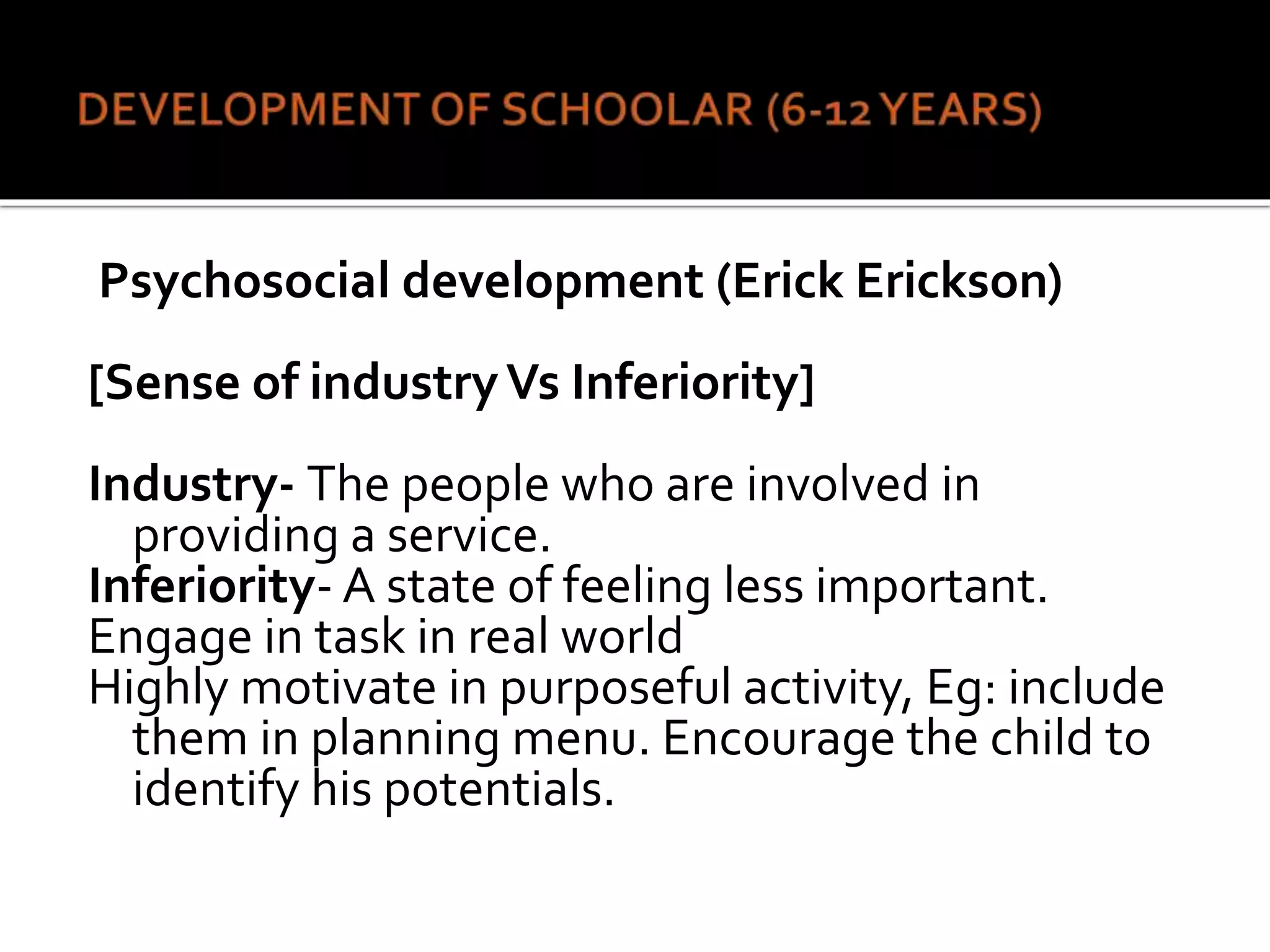 Psychosocial development (Erick Erickson)
[Sense of industryVs Inferiority]
Industry- The people who are involved in
providing a service.
Inferiority- A state of feeling less important.
Engage in task in real world
Highly motivate in purposeful activity, Eg: include
them in planning menu. Encourage the child to
identify his potentials.
 